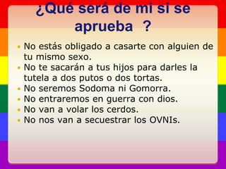 ¿Qué será de mi si se aprueba	?No estás obligado a casarte con alguien de tu mismo sexo.No te sacarán a tus hijos para darles la tutela a dos putos o dos tortas.No seremos Sodoma ni Gomorra.No entraremos en guerra con dios.No van a volar los cerdos.No nos van a secuestrar los OVNIs.