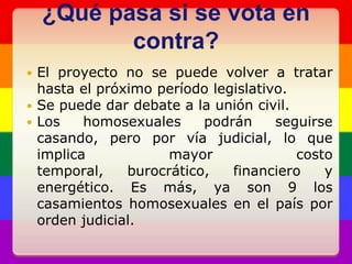 ¿Qué pasa si se vota en contra?El proyecto no se puede volver a tratar hasta el próximo período legislativo.Se puede dar debate a la unión civil.Los homosexuales podrán seguirse casando, pero por vía judicial, lo que implica mayor costo temporal, burocrático, financiero y energético. Es más, ya son 9 los casamientos homosexuales en el país por orden judicial.