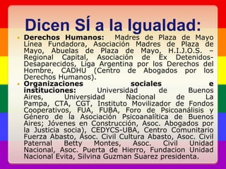 Dicen SÍ a la Igualdad:Derechos Humanos:  Madres de Plaza de Mayo Línea Fundadora, Asociación Madres de Plaza de Mayo, Abuelas de Plaza de Mayo, H.I.J.O.S. – Regional Capital, Asociación de Ex Detenidos-Desaparecidos, Liga Argentina por los Derechos del Hombre, CADHU (Centro de Abogados por los Derechos Humanos).Organizaciones sociales e instituciones: Universidad de Buenos Aires, Universidad Nacional de La Pampa, CTA, CGT, Instituto Movilizador de Fondos Cooperativos, FUA, FUBA, Foro de Psicoanálisis y Género de la Asociación Psicoanalítica de Buenos Aires; Jóvenes en Construcción, Asoc. Abogados por la Justicia socia), CEDYCS-UBA, Centro Comunitario Fuerza Abasto, Asoc. Civil Cultura Abasto, Asoc. Civil Paternal Betty Montes, Asoc. Civil Unidad Nacional, Asoc. Puerta de Hierro, Fundacion Unidad Nacional Evita, Silvina Guzman Suarez presidenta.