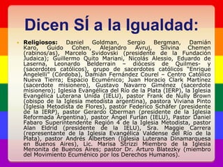 Dicen SÍ a la Igualdad:Religiosos: Daniel Goldman, Sergio Bergman, Damián Karo, Guido Cohen, Alejandro Avruj, Silvina Chemen (rabinos/as), Marcelo Svidovski (presidente de la Fundación Judaica); Guillermo Quito Mariani, Nicolás Alessio, Eduardo de Laserna, Leonardo Belderrain – diócesis de Quilmes- y (sacerdotes católicos), grupo de sacerdotes católicos “Enrique Angelelli” (Córdoba), Damián Fernández Courel – Centro Católico Nueva Tierra; Espacio Ecuménico; Juan Horacio Clark Martínez (sacerdote misionero), Gustavo Navarro Giménez (sacerdote misionero); Iglesia Evangélica del Río de la Plata (IERP), la Iglesia Evangélica Luterana Unida (IELU), pastor Frank de Nully Brown (obispo de la Iglesia metodista argentina), pastora Viviana Pinto (Iglesia Metodista de Flores), pastor Federico Schäfer (presidente de la IERP), pastor Gerardo Oberman (presidente de la Iglesia Reformada Argentina), pastor Ángel Furlan (IELU), Pastor Daniel Fabaro Superintendente Región 4 de la Iglesia Metodista, pastor Alan Eldrid (presidente de la IELU), Sra. Maggie Carrera (representante de la Iglesia Evangélica Valdense del Río de la Plata), pastor Andrés Albertsen (Iglesia Luterana Dinamarquesa en Buenos Aires), Lic. Marisa Strizzi Miembro de la Iglesia Menonita de Buenos Aires; pastor Dr. Arturo Blatezky (miembro del Movimiento Ecuménico por los Derechos Humanos). 