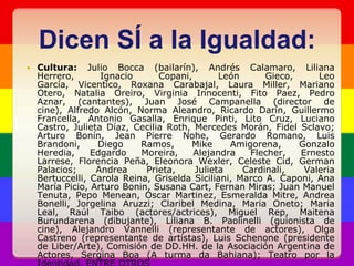 Dicen SÍ a la Igualdad:Cultura: Julio Bocca (bailarín), Andrés Calamaro, Liliana Herrero, Ignacio Copani, León Gieco, Leo García, Vicentico, Roxana Carabajal, Laura Miller, Mariano Otero, Natalia Oreiro, Virginia Innocenti, FitoPaez, Pedro Aznar, (cantantes), Juan José Campanella (director de cine), Alfredo Alcón, Norma Aleandro, Ricardo Darín, Guillermo Francella, Antonio Gasalla, Enrique Pinti, Lito Cruz, Luciano Castro, Julieta Díaz, Cecilia Roth, Mercedes Morán, Fidel Sclavo; Arturo Bonín, Jean Pierre Nohe, Gerardo Romano, Luis Brandoni, Diego Ramos, Mike Amigorena, Gonzalo Heredia, Edgardo Moreira, Alejandra Flecher, Ernesto Larrese, Florencia Peña, Eleonora Wexler, Celeste Cid, German Palacios; Andrea Prieta, Julieta Cardinali, Valeria Bertuccelli, Carola Reina, Griselda Siciliani, Marco A. Caponi, Ana María Picio, Arturo Bonin, Susana Cart, Fernan Miras; Juan Manuel Tenuta, Pepo Menean, Oscar Martinez, Esmeralda Mitre, Andrea Bonelli, JorgelinaAruzzi; Claribel Medina, MariaOneto; Maria Leal, Raúl Taibo (actores/actrices), Miguel Rep, MaitenaBurundarena(dibujante), Liliana B. Paolinelli (guionista de cine), Alejandro Vannelli (representante de actores), Olga Castreno (representante de artistas), Luis Schenone (presidente de Liber/Arte), Comisión de DD.HH. de la Asociación Argentina de Actores, Sergina Boa (A turma da Bahiana); Teatro por la Identidad. ENTRE OTROS