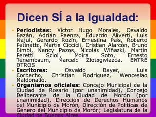 Dicen SÍ a la Igualdad:Periodistas: Víctor Hugo Morales, Osvaldo Bazán, Adrián Paenza, Eduardo Aliverti, Luis Majul, Gerardo Rozín, Ernestina Pais, Roberto Petinatto, Martín Ciccioli, Cristian Alarcón, Bruno Bimbi, Nancy Pazos, Nicolás Wiñazki, Martín PerettiScioli, Moira Soto, Ernesto Tenembaum, Marcelo Zlotogwiazda. ENTRE OTROSEscritores: Osvaldo Bayer, Luis Corbacho, Christian Rodríguez, Wenceslao Maldonado.Organismos oficiales: Concejo Municipal de la Ciudad de Rosario (por unanimidad), Concejo Deliberante de la Ciudad de Morón (por unanimidad), Dirección de Derechos Humanos del Municipio de Morón, Dirección de Políticas de Género del Municipio de Morón; Legislatura de la Ciudad de Buenos Aires.