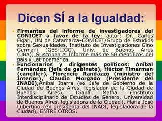 Dicen SÍ a la Igualdad:Firmantes del informe de investigadores del CONICET a favor de la ley: autor: Dr. Carlos Figari, UN de Catamarca-CONICET/Grupo de Estudios sobre Sexualidades, Instituto de Investigaciones Gino Germani (GES-IIGG), Univ. de Buenos Aires (UBA); Suscriben el Informe más de 50 científicos del país y Latinoamérica.Funcionarios y dirigentes políticos: Aníbal Fernández (jefe de gabinete), Héctor Timerman (canciller), Florencio Randazzo (ministro del Interior), Claudio Morgado (Presidente del INADI),Aníbal Ibarra (ex Jefe de Gobierno de la Ciudad de Buenos Aires, legislador de la Ciudad de Buenos Aires), Diana Maffia (Instituto Interdisciplinario de Estudios de Género, Universidad de Buenos Aires, legisladora de la Ciudad), María José Lubertino (ex presidenta del INADI, legisladora de la Ciudad), ENTRE OTROS.