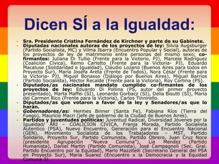 Dicen SÍ a la Igualdad:Sra. Presidente Cristina Fernández de Kirchner y parte de su Gabinete.Diputadas nacionales autoras de los proyectos de ley: Silvia Augsburger (Partido Socialista, MC) y Vilma Ibarra (Encuentro Popular y Social), autoras de los proyectos de ley de matrimonio entre personas del mismo sexo; co-firmantes: Juliana Di Tullio (Frente para la Victorio, PJ), Marcela Rodríguez (Coalición Cívica), Remo Carlotto (Frente para la Victoria- PJ), Eduardo Macaluse (Solidaridad e Igualdad), Claudio Lozano (Buenos Aires para todos en Proyecto Sur), María Josefa Areta (Frente de Todos), Nora César (Frente para la Victoria- PJ), Miguel Bonasso (Diálogo por Buenos Aires), Miguel Barrios (Partido Socialista), Héctor Recalde (Frente para la Victoria), Roy Cortina (PS).Diputados/as nacionales mandato cumplido co-firmantes de los proyectos de ley: Eduardo Di Pollina (PS, autor del primer proyecto presentado), Marta Maffei (SI), Leonardo Gorbacz (SI), Delia Bisutti (SI), María del Carmen Rico (Frente para la Victoria), Carlos Tinnirello.Diputados/as que votaron a favor de la ley y Senadores/as que lo harán.Gobernadores/as: Hermes Binner (Santa Fe), Fabiana Ríos (Tierra del Fuego), Mauricio Macri (jefe de gobierno de la Ciudad de Buenos Aires).Partidos y juventudes políticas: Juventud Radical, Diversidad Jóvenes por la Igualdad/ ARI – COALICION CIVICA, Franja Morada, Partido Socialista Autentico (PSA), Nuevo Encuentro, Generación para el Encuentro Nacional (GEN), Movimiento Socialista de los Trabajadores – MST, Partido Solidario, Proyecto Sur, Partido Comunista, Partido Obrero, Juan Cruz Noce (presidente Agrupación “Nueva Comuna”), Lía Mendez (Partido Humanista), Daniel Martín (Partido Comunista), José Campagnoli (Sec. Gral. Partido Encuentro por la Equidad), Mario Mazzitelli (Secretario General del PSA en Proyecto Sur), Maria Suarez (Encuentro x la Democracia y la Equidad Comuna 3).