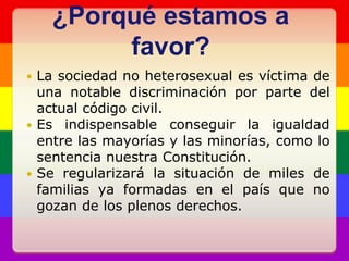 ¿Porqué estamos a favor?La sociedad no heterosexual es víctima de una notable discriminación por parte del actual código civil.Es indispensable conseguir la igualdad entre las mayorías y las minorías, como lo sentencia nuestra Constitución.Se regularizará la situación de miles de familias ya formadas en el país que no gozan de los plenos derechos.