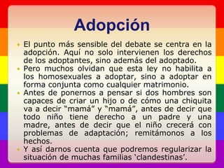 AdopciónEl punto más sensible del debate se centra en la adopción. Aquí no solo intervienen los derechos de los adoptantes, sino además del adoptado.Pero muchos olvidan que esta ley no habilita a los homosexuales a adoptar, sino a adoptar en forma conjunta como cualquier matrimonio.Antes de ponernos a pensar si dos hombres son capaces de criar un hijo o de cómo una chiquita va a decir “mamá” y “mamá”, antes de decir que todo niño tiene derecho a un padre y una madre, antes de decir que el niño crecerá con problemas de adaptación; remitámonos a los hechos. Y así darnos cuenta que podremos regularizar la situación de muchas familias ‘clandestinas’.