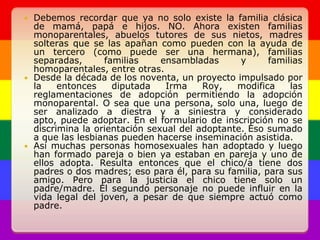 Debemos recordar que ya no solo existe la familia clásica de mamá, papá e hijos. NO. Ahora existen familias monoparentales, abuelos tutores de sus nietos, madres solteras que se las apañan como pueden con la ayuda de un tercero (como puede ser una hermana), familias separadas, familias ensambladas y familias homoparentales, entre otras.Desde la década de los noventa, un proyecto impulsado por la entonces diputada Irma Roy, modifica las reglamentaciones de adopción permitiendo la adopción monoparental. O sea que una persona, solo una, luego de ser analizado a diestra y a siniestra y considerado apto, puede adoptar. En el formulario de inscripción no se discrimina la orientación sexual del adoptante. Eso sumado a que las lesbianas pueden hacerse inseminación asistida.Así muchas personas homosexuales han adoptado y luego han formado pareja o bien ya estaban en pareja y uno de ellos adopta. Resulta entonces que el chico/a tiene dos padres o dos madres; eso para él, para su familia, para sus amigo. Pero para la justicia el chico tiene solo un padre/madre. El segundo personaje no puede influir en la vida legal del joven, a pesar de que siempre actuó como padre.