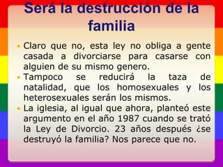 Será la destrucción de la familiaClaro que no, esta ley no obliga a gente casada a divorciarse para casarse con alguien de su mismo genero.Tampoco se reducirá la taza de natalidad, que los homosexuales y los heterosexuales serán los mismos.La iglesia, al igual que ahora, planteó este argumento en el año 1987 cuando se trató la Ley de Divorcio. 23 años después ¿se destruyó la familia? Nos parece que no.