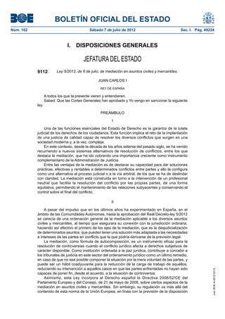 BOLETÍN OFICIAL DEL ESTADO
Núm. 162	                                    Sábado 7 de julio de 2012	                               Sec. I. Pág. 49224



                                I.  DISPOSICIONES GENERALES

                                          JEFATURA DEL ESTADO
            9112          Ley 5/2012, de 6 de julio, de mediación en asuntos civiles y mercantiles.

                                                  JUAN CARLOS I

                                                    REY DE ESPAÑA

                   A todos los que la presente vieren y entendieren.
                   Sabed: Que las Cortes Generales han aprobado y Yo vengo en sancionar la siguiente
            ley.

                                                    PREÁMBULO

                                                           I

                Una de las funciones esenciales del Estado de Derecho es la garantía de la tutela
            judicial de los derechos de los ciudadanos. Esta función implica el reto de la implantación
            de una justicia de calidad capaz de resolver los diversos conflictos que surgen en una
            sociedad moderna y, a la vez, compleja.
                En este contexto, desde la década de los años setenta del pasado siglo, se ha venido
            recurriendo a nuevos sistemas alternativos de resolución de conflictos, entre los que
            destaca la mediación, que ha ido cobrando una importancia creciente como instrumento
            complementario de la Administración de Justicia.
                Entre las ventajas de la mediación es de destacar su capacidad para dar soluciones
            prácticas, efectivas y rentables a determinados conflictos entre partes y ello la configura
            como una alternativa al proceso judicial o a la vía arbitral, de los que se ha de deslindar
            con claridad. La mediación está construida en torno a la intervención de un profesional
            neutral que facilita la resolución del conflicto por las propias partes, de una forma
            equitativa, permitiendo el mantenimiento de las relaciones subyacentes y conservando el
            control sobre el final del conflicto.

                                                          II

                 A pesar del impulso que en los últimos años ha experimentado en España, en el
            ámbito de las Comunidades Autónomas, hasta la aprobación del Real Decreto-ley 5/2012
            se carecía de una ordenación general de la mediación aplicable a los diversos asuntos
            civiles y mercantiles, al tiempo que asegurara su conexión con la jurisdicción ordinaria,
            haciendo así efectivo el primero de los ejes de la mediación, que es la desjudicialización
            de determinados asuntos, que pueden tener una solución más adaptada a las necesidades
            e intereses de las partes en conflicto que la que podría derivarse de la previsión legal.
                 La mediación, como fórmula de autocomposición, es un instrumento eficaz para la
            resolución de controversias cuando el conflicto jurídico afecta a derechos subjetivos de
            carácter disponible. Como institución ordenada a la paz jurídica, contribuye a concebir a
            los tribunales de justicia en este sector del ordenamiento jurídico como un último remedio,
            en caso de que no sea posible componer la situación por la mera voluntad de las partes, y
            puede ser un hábil coadyuvante para la reducción de la carga de trabajo de aquéllos,
            reduciendo su intervención a aquellos casos en que las partes enfrentadas no hayan sido
                                                                                                                       cve: BOE-A-2012-9112




            capaces de poner fin, desde el acuerdo, a la situación de controversia.
                 Asimismo, esta Ley incorpora al Derecho español la Directiva 2008/52/CE del
            Parlamento Europeo y del Consejo, de 21 de mayo de 2008, sobre ciertos aspectos de la
            mediación en asuntos civiles y mercantiles. Sin embargo, su regulación va más allá del
            contenido de esta norma de la Unión Europea, en línea con la previsión de la disposición
 