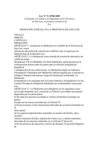 Ley Nº IV-0700-2009
           El Senado y la Cámara de Diputados de la Provincia
                  de San Luis, sancionan con fuerza de
                                  Ley

      MEDIACIÓN JUDICIAL EN LA PROVINCIA DE SAN LUIS

TÍTULO I
OBJETO
CAPÍTULO I
MEDIACIÓN
ARTÍCULO 1º.- Institúyese la Mediación en el ámbito de la Provincia de
San Luis, como
método no adversarial de solución de conflictos, que se regirá por las
disposiciones de la presente Ley.-
ARTÍCULO 2º.- La Mediación como método de resolución alternativo de
conflictos estará
dirigido por UN (1) Mediador con título habilitante, quien promoverá la
comunicación directa entre las partes para la solución extrajudicial,
prejudicial
o intraprocesal de las controversias. La Mediación puede ser Judicial o
Extrajudicial. Entiéndase por Mediación Judicial aquélla que se efectúa en
cualquier instancia del proceso, luego de interpuesta la demanda. La
Mediación
Extrajudicial es la realizada ante el Centro Judicial y Extrajudicial o en los
Centros Privados de Mediación habilitados de conformidad a la presente
Ley.-
ARTÍCULO 3º.- La Mediación será obligatoria en los siguientes casos:
a) En toda contienda civil, comercial y/o laboral, cuyo objeto sea materia
disponible por los particulares;
b) En todos los procesos en donde se solicite el beneficio de litigar sin
gastos,
excepto en las causas excluidas por el Artículo 4º;
c) En las acciones civiles resarcitorias derivadas de acciones tramitadas en
el
fuero penal;
d) Los aspectos patrimoniales originados en asuntos de familia, otras
acciones
conexas (tenencia de hijos, régimen de visitas, etc.) y demás cuestiones
derivadas de los procesos indicados en el Artículo 4º Inciso b);
e) En los procesos de ejecución y juicios de desalojo. El presente Régimen
de
 
