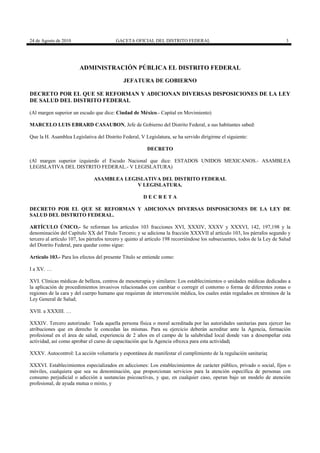 24 de Agosto de 2010

GACETA OFICIAL DEL DISTRITO FEDERAL

3

ADMINISTRACIÓN PÚBLICA EL DISTRITO FEDERAL
JEFATURA DE GOBIERNO
DECRETO POR EL QUE SE REFORMAN Y ADICIONAN DIVERSAS DISPOSICIONES DE LA LEY
DE SALUD DEL DISTRITO FEDERAL
(Al margen superior un escudo que dice: Ciudad de México.- Capital en Movimiento)
MARCELO LUIS EBRARD CASAUBON, Jefe de Gobierno del Distrito Federal, a sus habitantes sabed:
Que la H. Asamblea Legislativa del Distrito Federal, V Legislatura, se ha servido dirigirme el siguiente:
DECRETO
(Al margen superior izquierdo el Escudo Nacional que dice: ESTADOS UNIDOS MEXICANOS.- ASAMBLEA
LEGISLATIVA DEL DISTRITO FEDERAL.- V LEGISLATURA)
ASAMBLEA LEGISLATIVA DEL DISTRITO FEDERAL
V LEGISLATURA.
DECRETA
DECRETO POR EL QUE SE REFORMAN Y ADICIONAN DIVERSAS DISPOSICIONES DE LA LEY DE
SALUD DEL DISTRITO FEDERAL.
ARTÍCULO ÚNICO.- Se reforman los artículos 103 fracciones XVI, XXXIV, XXXV y XXXVI, 142, 197,198 y la
denominación del Capítulo XX del Título Tercero; y se adiciona la fracción XXXVII al artículo 103, los párrafos segundo y
tercero al artículo 107, los párrafos tercero y quinto al artículo 198 recorriéndose los subsecuentes, todos de la Ley de Salud
del Distrito Federal, para quedar como sigue:
Artículo 103.- Para los efectos del presente Título se entiende como:
I a XV. …
XVI. Clínicas médicas de belleza, centros de mesoterapia y similares: Los establecimientos o unidades médicas dedicadas a
la aplicación de procedimientos invasivos relacionados con cambiar o corregir el contorno o forma de diferentes zonas o
regiones de la cara y del cuerpo humano que requieran de intervención médica, los cuales están regulados en términos de la
Ley General de Salud;
XVII. a XXXIII. …
XXXIV. Tercero autorizado: Toda aquella persona física o moral acreditada por las autoridades sanitarias para ejercer las
atribuciones que en derecho le concedan las mismas. Para su ejercicio deberán acreditar ante la Agencia, formación
profesional en el área de salud, experiencia de 2 años en el campo de la salubridad local donde van a desempeñar esta
actividad, así como aprobar el curso de capacitación que la Agencia ofrezca para esta actividad;
XXXV. Autocontrol: La acción voluntaria y espontánea de manifestar el cumplimiento de la regulación sanitaria;
XXXVI. Establecimientos especializados en adicciones: Los establecimientos de carácter público, privado o social, fijos o
móviles, cualquiera que sea su denominación, que proporcionan servicios para la atención específica de personas con
consumo perjudicial o adicción a sustancias psicoactivas, y que, en cualquier caso, operan bajo un modelo de atención
profesional, de ayuda mutua o mixto, y

 