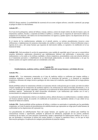 4

GACETA OFICIAL DEL DISTRITO FEDERAL

24 de Agosto de 2010

XXXVII. Riesgo sanitario: La probabilidad de ocurrencia de un evento exógeno adverso, conocido o potencial, que ponga
en peligro la salud o la vida humanas.
Artículo 107.- …
En el caso de las peluquerías, salones de belleza y masaje, estéticas, centros de arreglo estético de uñas de manos y pies, de
tratamientos capilares, faciales y corporales de belleza al público y similares que no requieran de intervención médica en
cualquiera de sus prácticas, sólo darán aviso de funcionamiento a la Agencia y quedan sujetos a las disposiciones de la Ley
de Establecimientos Mercantiles.
Si al interior de los establecimientos señalados en el párrafo anterior, se realizan procedimientos invasivos como
infiltraciones o implantaciones de sustancias relacionadas con cambiar o corregir el contorno o forma de diferentes zonas o
regiones de la cara y del cuerpo humano que requieran de intervención médica, se sujetarán a lo establecido en la Ley
General de Salud.

Artículo 142.- Será procedente la acción de aseguramiento como medida de seguridad, para el caso que se comercialicen
remedios herbolarios, suplementos alimenticios que indebidamente hubieren sido publicitados o promovidos como
medicamentos o a los cuales se les atribuya cualidades o efectos terapéuticos, presentándolos como una solución definitiva
en el tratamiento preventivo o rehabilitatorio de un determinado padecimiento, no siendo medicamentos y sin que los
mismos cuenten con registro sanitario para ser considerados como tales.
…
Capítulo XX
Establecimientos, medicina estética, embellecimiento físico del cuerpo humano y actividades diversas
Artículo 196.- …
Artículo 197.- Los tratamientos enmarcados en el área de medicina estética se conforman por terapias médicas y
cosméticas tendientes a mejorar la apariencia, la salud y el autoestima del paciente, y se enmarcan en maniobras
terapéuticas, diferentes del campo invasivo quirúrgico de otras ramas de la medicina, específicamente de la cirugía plástica
y estética.
Queda prohibido realizar los tratamientos referidos en el presente artículo a toda persona que no cuente con título de médico
cirujano expedido por las instituciones de enseñanza superior o las instituciones de salud reconocidas oficialmente y, en su
caso, con certificado que acredite capacidad y experiencia en la realización de dichas prácticas expedido por instituciones de
enseñanza superior, instituciones de salud reconocidas oficialmente o por instituciones que cuenten con el aval y
reconocimiento de cualquiera de las instancias anteriores.
La realización de los tratamientos relativos a la medicina estética, deberá efectuarse en establecimientos o unidades médicas
con licencia sanitaria vigente, de acuerdo a lo establecido en la presente Ley, sujetándose además a lo que señale la Ley
General de Salud en la materia.
Artículo 198.- Queda prohibido utilizar productos de belleza o similares no autorizados ni registrados por las autoridades
competentes, así como la práctica de procedimientos de embellecimiento que representen un riesgo para la salud humana, de
conformidad con las disposiciones de la presente Ley.
Los procedimientos de embellecimiento físico del cuerpo humano, son aquellos que se utilizan para modificar las
características externas y superficiales, mediante la aplicación de substancias, preparados de uso externo, productos
cosméticos de uso tópico, así como utensilios, herramientas, equipo y aparatología sin implicaciones médicas, en su caso, y
que son destinados a incrementar la belleza del cuerpo humano o a mejorar su apariencia física y en los que no haya
intervención quirúrgica o la aplicación de cualquier procedimiento de atención médica.

 
