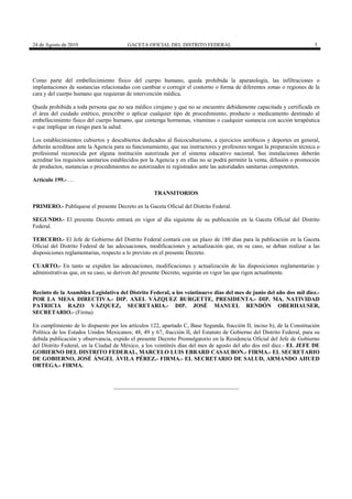 24 de Agosto de 2010

GACETA OFICIAL DEL DISTRITO FEDERAL

5

Como parte del embellecimiento físico del cuerpo humano, queda prohibida la aparatología, las infiltraciones o
implantaciones de sustancias relacionadas con cambiar o corregir el contorno o forma de diferentes zonas o regiones de la
cara y del cuerpo humano que requieran de intervención médica.
Queda prohibida a toda persona que no sea médico cirujano y que no se encuentre debidamente capacitada y certificada en
el área del cuidado estético, prescribir o aplicar cualquier tipo de procedimiento, producto o medicamento destinado al
embellecimiento físico del cuerpo humano, que contenga hormonas, vitaminas o cualquier sustancia con acción terapéutica
o que implique un riesgo para la salud.
Los establecimientos cubiertos y descubiertos dedicados al fisicoculturismo, a ejercicios aeróbicos y deportes en general,
deberán acreditase ante la Agencia para su funcionamiento, que sus instructores y profesores tengan la preparación técnica o
profesional reconocida por alguna institución autorizada por el sistema educativo nacional. Sus instalaciones deberán
acreditar los requisitos sanitarios establecidos por la Agencia y en ellas no se podrá permitir la venta, difusión o promoción
de productos, sustancias o procedimientos no autorizados ni registrados ante las autoridades sanitarias competentes.
Artículo 199.- …
TRANSITORIOS
PRIMERO.- Publíquese el presente Decreto en la Gaceta Oficial del Distrito Federal.
SEGUNDO.- El presente Decreto entrará en vigor al día siguiente de su publicación en la Gaceta Oficial del Distrito
Federal.
TERCERO.- El Jefe de Gobierno del Distrito Federal contará con un plazo de 180 días para la publicación en la Gaceta
Oficial del Distrito Federal de las adecuaciones, modificaciones y actualización que, en su caso, se deban realizar a las
disposiciones reglamentarias, respecto a lo previsto en el presente Decreto.
CUARTO.- En tanto se expiden las adecuaciones, modificaciones y actualización de las disposiciones reglamentarias y
administrativas que, en su caso, se deriven del presente Decreto, seguirán en vigor las que rigen actualmente.

Recinto de la Asamblea Legislativa del Distrito Federal, a los veintinueve días del mes de junio del año dos mil diez.POR LA MESA DIRECTIVA.- DIP. AXEL VÁZQUEZ BURGETTE, PRESIDENTA.- DIP. MA. NATIVIDAD
PATRICIA RAZO VÁZQUEZ, SECRETARIA.- DIP. JOSÉ MANUEL RENDÓN OBERHAUSER,
SECRETARIO.- (Firma)
En cumplimiento de lo dispuesto por los artículos 122, apartado C, Base Segunda, fracción II, inciso b), de la Constitución
Política de los Estados Unidos Mexicanos; 48, 49 y 67, fracción II, del Estatuto de Gobierno del Distrito Federal, para su
debida publicación y observancia, expido el presente Decreto Promulgatorio en la Residencia Oficial del Jefe de Gobierno
del Distrito Federal, en la Ciudad de México, a los veintitrés días del mes de agosto del año dos mil diez.- EL JEFE DE
GOBIERNO DEL DISTRITO FEDERAL, MARCELO LUIS EBRARD CASAUBON.- FIRMA.- EL SECRETARIO
DE GOBIERNO, JOSÉ ÁNGEL ÁVILA PÉREZ.- FIRMA.- EL SECRETARIO DE SALUD, ARMANDO AHUED
ORTEGA.- FIRMA.

 
