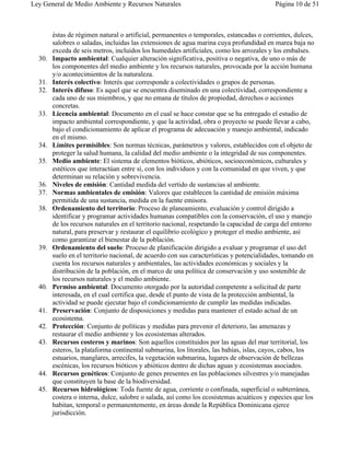 Ley General de Medio Ambiente y Recursos Naturales                                        Página 10 de 51



        éstas de régimen natural o artificial, permanentes o temporales, estancadas o corrientes, dulces,
        salobres o saladas, incluidas las extensiones de agua marina cuya profundidad en marea baja no
        exceda de seis metros, incluidos los humedales artificiales, como los arrozales y los embalses.
  30.   Impacto ambiental: Cualquier alteración significativa, positiva o negativa, de uno o más de
        los componentes del medio ambiente y los recursos naturales, provocada por la acción humana
        y/o acontecimientos de la naturaleza.
  31.   Interés colectivo: Interés que corresponde a colectividades o grupos de personas.
  32.   Interés difuso: Es aquel que se encuentra diseminado en una colectividad, correspondiente a
        cada uno de sus miembros, y que no emana de títulos de propiedad, derechos o acciones
        concretas.
  33.   Licencia ambiental: Documento en el cual se hace constar que se ha entregado el estudio de
        impacto ambiental correspondiente, y que la actividad, obra o proyecto se puede llevar a cabo,
        bajo el condicionamiento de aplicar el programa de adecuación y manejo ambiental, indicado
        en el mismo.
  34.   Límites permisibles: Son normas técnicas, parámetros y valores, establecidos con el objeto de
        proteger la salud humana, la calidad del medio ambiente o la integridad de sus componentes.
  35.   Medio ambiente: El sistema de elementos bióticos, abióticos, socioeconómicos, culturales y
        estéticos que interactúan entre sí, con los individuos y con la comunidad en que viven, y que
        determinan su relación y sobrevivencia.
  36.   Niveles de emisión: Cantidad medida del vertido de sustancias al ambiente.
  37.   Normas ambientales de emisión: Valores que establecen la cantidad de emisión máxima
        permitida de una sustancia, medida en la fuente emisora.
  38.   Ordenamiento del territorio: Proceso de planeamiento, evaluación y control dirigido a
        identificar y programar actividades humanas compatibles con la conservación, el uso y manejo
        de los recursos naturales en el territorio nacional, respetando la capacidad de carga del entorno
        natural, para preservar y restaurar el equilibrio ecológico y proteger el medio ambiente, así
        como garantizar el bienestar de la población.
  39.   Ordenamiento del suelo: Proceso de planificación dirigido a evaluar y programar el uso del
        suelo en el territorio nacional, de acuerdo con sus características y potencialidades, tomando en
        cuenta los recursos naturales y ambientales, las actividades económicas y sociales y la
        distribución de la población, en el marco de una política de conservación y uso sostenible de
        los recursos naturales y el medio ambiente.
  40.   Permiso ambiental: Documento otorgado por la autoridad competente a solicitud de parte
        interesada, en el cual certifica que, desde el punto de vista de la protección ambiental, la
        actividad se puede ejecutar bajo el condicionamiento de cumplir las medidas indicadas.
  41.   Preservación: Conjunto de disposiciones y medidas para mantener el estado actual de un
        ecosistema.
  42.   Protección: Conjunto de políticas y medidas para prevenir el deterioro, las amenazas y
        restaurar el medio ambiente y los ecosistemas alterados.
  43.   Recursos costeros y marinos: Son aquellos constituidos por las aguas del mar territorial, los
        esteros, la plataforma continental submarina, los litorales, las bahías, islas, cayos, cabos, los
        estuarios, manglares, arrecifes, la vegetación submarina, lugares de observación de bellezas
        escénicas, los recursos bióticos y abióticos dentro de dichas aguas y ecosistemas asociados.
  44.   Recursos genéticos: Conjunto de genes presentes en las poblaciones silvestres y/o manejadas
        que constituyen la base de la biodiversidad.
  45.   Recursos hidrológicos: Toda fuente de agua, corriente o confinada, superficial o subterránea,
        costera o interna, dulce, salobre o salada, así como los ecosistemas acuáticos y especies que los
        habitan, temporal o permanentemente, en áreas donde la República Dominicana ejerce
        jurisdicción.
 