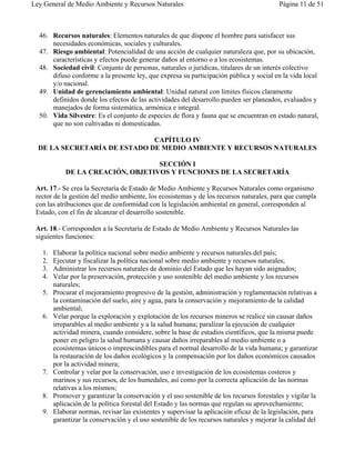 Ley General de Medio Ambiente y Recursos Naturales                                        Página 11 de 51



  46. Recursos naturales: Elementos naturales de que dispone el hombre para satisfacer sus
      necesidades económicas, sociales y culturales.
  47. Riesgo ambiental: Potencialidad de una acción de cualquier naturaleza que, por su ubicación,
      características y efectos puede generar daños al entorno o a los ecosistemas.
  48. Sociedad civil: Conjunto de personas, naturales o jurídicas, titulares de un interés colectivo
      difuso conforme a la presente ley, que expresa su participación pública y social en la vida local
      y/o nacional.
  49. Unidad de gerenciamiento ambiental: Unidad natural con límites físicos claramente
      definidos donde los efectos de las actividades del desarrollo pueden ser planeados, evaluados y
      manejados de forma sistemática, armónica e integral.
  50. Vida Silvestre: Es el conjunto de especies de flora y fauna que se encuentran en estado natural,
      que no son cultivadas ni domesticadas.

                              CAPÍTULO IV
  DE LA SECRETARÍA DE ESTADO DE MEDIO AMBIENTE Y RECURSOS NATURALES

                                   SECCIÓN I
            DE LA CREACIÓN, OBJETIVOS Y FUNCIONES DE LA SECRETARÍA

 Art. 17.- Se crea la Secretaría de Estado de Medio Ambiente y Recursos Naturales como organismo
 rector de la gestión del medio ambiente, los ecosistemas y de los recursos naturales, para que cumpla
 con las atribuciones que de conformidad con la legislación ambiental en general, corresponden al
 Estado, con el fin de alcanzar el desarrollo sostenible.

 Art. 18.- Corresponden a la Secretaría de Estado de Medio Ambiente y Recursos Naturales las
 siguientes funciones:

   1.   Elaborar la política nacional sobre medio ambiente y recursos naturales del país;
   2.   Ejecutar y fiscalizar la política nacional sobre medio ambiente y recursos naturales;
   3.   Administrar los recursos naturales de dominio del Estado que les hayan sido asignados;
   4.   Velar por la preservación, protección y uso sostenible del medio ambiente y los recursos
        naturales;
   5.   Procurar el mejoramiento progresivo de la gestión, administración y reglamentación relativas a
        la contaminación del suelo, aire y agua, para la conservación y mejoramiento de la calidad
        ambiental;
   6.   Velar porque la exploración y explotación de los recursos mineros se realice sin causar daños
        irreparables al medio ambiente y a la salud humana; paralizar la ejecución de cualquier
        actividad minera, cuando considere, sobre la base de estudios científicos, que la misma puede
        poner en peligro la salud humana y causar daños irreparables al medio ambiente o a
        ecosistemas únicos o imprescindibles para el normal desarrollo de la vida humana; y garantizar
        la restauración de los daños ecológicos y la compensación por los daños económicos causados
        por la actividad minera;
   7.   Controlar y velar por la conservación, uso e investigación de los ecosistemas costeros y
        marinos y sus recursos, de los humedales, así como por la correcta aplicación de las normas
        relativas a los mismos;
   8.   Promover y garantizar la conservación y el uso sostenible de los recursos forestales y vigilar la
        aplicación de la política forestal del Estado y las normas que regulan su aprovechamiento;
   9.   Elaborar normas, revisar las existentes y supervisar la aplicación eficaz de la legislación, para
        garantizar la conservación y el uso sostenible de los recursos naturales y mejorar la calidad del
 