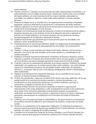 Ley General de Medio Ambiente y Recursos Naturales                                      Página 12 de 51



      medio ambiente;
  10. Orientar, promover y estimular en las instituciones privadas, organizaciones comunitarias y no
      gubernamentales, las actividades de preservación, restauración, conservación y uso sostenible
      del medio ambiente, así como la protección de los recursos naturales, adecuando sus
      actividades a las políticas, objetivos y metas sobre medio ambiente y recursos naturales
      previstos;
  11. Propiciar la integración de la sociedad civil y las organizaciones comunitarias a los planes,
      programas y proyectos destinados a la preservación y mejoramiento del medio ambiente;
  12. Elaborar y garantizar la correcta aplicación de las normas para la conservación, preservación y
      manejo de las áreas protegidas y la vida silvestre;
  13. Colaborar con la Secretaría de Estado de Educación y Cultura en la elaboración de los planes y
      programas docentes que en los distintos niveles de la educación nacional se aplicarán en
      relación con el medio ambiente y los recursos naturales; así como promover con dicha
      Secretaría programas de divulgación y educación no formal;
  14. Establecer mecanismos que garanticen que el sector privado ajuste sus actividades a las
      políticas y metas sectoriales previstas;
  15. Estimular procesos de reconversión industrial, ligados a la implantación de tecnologías limpias
      y a la realización de actividades de descontaminación, de reciclaje y de reutilización de
      residuos;
  16. Estudiar y evaluar el costo económico del deterioro del medio ambiente y de los recursos
      naturales, con el fin de que sean incluidos en los costos operativos y considerados en las
      cuentas nacionales;
  17. Establecer el Sistema Nacional de Información Ambiental y de Recursos Naturales; realizar,
      organizar y actualizar el inventario de la biodiversidad y de los recursos genéticos nacionales,
      así como diseñar y ejecutar la estrategia nacional de conservación de la biodiversidad;
  18. Controlar y prevenir la contaminación ambiental en las fuentes emisoras. Establecer las normas
      ambientales y las regulaciones de carácter general sobre medio ambiente, a las cuales deberán
      sujetarse los asentamientos humanos, las actividades mineras, industriales, de transporte y
      turísticas; y, en general, todo servicio o actividad que pueda generar, directa o indirectamente,
      daños ambientales;
  19. Impulsar la incorporación de la dimensión ambiental y de uso sostenible de los recursos
      naturales al Sistema Nacional de Planificación;
  20. Evaluar, dar seguimiento y supervisar el control de los factores de riesgo ambiental y de los que
      puedan incidir en la ocurrencia de desastres naturales y ejecutar directamente, o en
      coordinación con otras instituciones pertinentes, las acciones tendientes a prevenir la
      emergencia o a impedir la extensión de sus efectos;
  21. Proponer al Poder Ejecutivo las posiciones nacionales en relación a negociaciones
      internacionales sobre temas ambientales y sobre la participación nacional en las conferencias
      de las partes de los convenios ambientales internacionales; proponer la suscripción y
      ratificación; ser el punto focal de los mismos; y representar al país en los foros y organismos
      ambientales internacionales en coordinación con la Secretaría de Estado de Relaciones
      Exteriores;
  22. Colaborar con la Secretaría de Estado de Salud Pública y Asistencia Social en la formulación
      de la política nacional de población y en la realización de estudios y evaluaciones de interés
      común;
  23. Promover, en coordinación con los organismos competentes, la realización de programas y
      proyectos para la prevención de desastres que puedan afectar el medio ambiente y los recursos
      naturales, así como la mitigación de los daños causados;
  24. Coordinar con la Secretaría de Estado de las Fuerzas Armadas y con la Policía Nacional, las
      acciones a ejecutar para asegurar la protección y defensa de los recursos naturales del país;
 