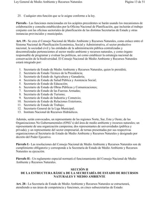 Ley General de Medio Ambiente y Recursos Naturales                                       Página 13 de 51



  25. Cualquier otra función que se le asigne conforme a la ley.

 Párrafo.- Las funciones mencionadas en los acápites precedentes se harán usando los mecanismos de
 colaboración y consulta establecidos por la Oficina Nacional de Planificación, que incluirán el trabajo
 conjunto con las oficinas sectoriales de planificación de las distintas Secretarías de Estado y otras
 instancias provinciales y municipales.

 Art. 19.- Se crea el Consejo Nacional de Medio Ambiente y Recursos Naturales, como enlace entre el
 Sistema Nacional de Planificación Económica, Social y Administrativa, el sector productivo
 nacional, la sociedad civil y las entidades de la administración pública centralizadas y
 descentralizadas pertenecientes al sector medio ambiente y recursos naturales, y como órgano
 responsable de programar y evaluar las políticas, así como establecer la estrategia nacional de
 conservación de la biodiversidad. El Consejo Nacional de Medio Ambiente y Recursos Naturales
 estará integrado por:

   1.   Secretario de Estado de Medio Ambiente y Recursos Naturales, quien lo presidirá;
   2.   Secretario de Estado Técnico de la Presidencia;
   3.   Secretario de Estado de Agricultura y Ganadería;
   4.   Secretario de Estado de Salud Pública y Asistencia Social;
   5.   Secretario de Estado de Educación;
   6.   Secretario de Estado de Obras Públicas y Comunicaciones;
   7.   Secretario de Estado de las Fuerzas Armadas;
   8.   Secretario de Estado de Turismo;
   9.   Secretario de Estado de Industria y Comercio;
  10.   Secretario de Estado de Relaciones Exteriores;
  11.   Secretario de Estado de Trabajo;
  12.   Secretario General de la Liga Municipal;
  13.   Instituto Nacional de Recursos Hidráulicos.

 Además, serán convocados, un representante de las regiones Norte, Sur, Este y Oeste; de las
 Organizaciones No Gubernamentales (ONG’s) del área de medio ambiente y recursos naturales; un
 representante de una organización campesina; dos representantes de universidades (pública y
 privada); y un representante del sector empresarial, de ternas presentadas por sus respectivas
 organizaciones al Secretario de Estado de Medio Ambiente y Recursos Naturales y designado por
 decreto del Poder Ejecutivo.

 Párrafo I.- Las resoluciones del Consejo Nacional de Medio Ambiente y Recursos Naturales son de
 cumplimiento obligatorio y corresponde a la Secretaría de Estado de Medio Ambiente y Recursos
 Naturales su ejecución.

 Párrafo II.- Un reglamento especial normará el funcionamiento del Consejo Nacional de Medio
 Ambiente y Recursos Naturales.

                               SECCIÓN II
    DE LA ESTRUCTURA BÁSICA DE LA SECRETARÍA DE ESTADO DE RECURSOS
                     NATURALES Y MEDIO AMBIENTE

 Art. 20.- La Secretaría de Estado de Medio Ambiente y Recursos Naturales se estructurará,
 atendiendo a sus áreas de competencia y funciones, en cinco subsecretarías de Estado:
 