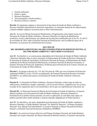 Ley General de Medio Ambiente y Recursos Naturales                                         Página 14 de 51




   1.   Gestión ambiental;
   2.   Suelos y aguas;
   3.   Recursos forestales;
   4.   Áreas protegidas y biodiversidad; y
   5.   Recursos costeros y marinos.

 Párrafo: El reglamento orgánico y funcional de la Secretaría de Estado de Medio Ambiente y
 Recursos Naturales determinará las funciones específicas y la estructura interna de las subsecretarías
 y demás unidades orgánicas necesarias para su eficaz funcionamiento.

 Art. 21.- Se crea la Oficina Sectorial de Planificación y Programación como órgano asesor del
 Secretario de Estado de Medio Ambiente y Recursos Naturales en materia de planificación
 económica, social y administrativa, que además de las funciones establecidas por la ley No. 55, del 22
 de noviembre de 1965, sobre el Sistema Nacional de Planificación, será la unidad de apoyo de la
 Secretaría, en el proceso de conformación de la misma.

                             SECCIÓN III
  DEL REODERNAMIENTO DE LOS ORGANISMOS PÚBLICOS PERTENECIENTES AL
            SECTOR MEDIO AMBIENTE Y RECURSOS NATURALES

 Art. 22.- Se transfiere y, en consecuencia, dependerán de la Secretaría de Estado de Medio Ambiente
 y Recursos Naturales, bajo su nueva estructura, la Subsecretaría de Estado de Recursos Naturales de
 la Secretaría de Estado de Agricultura, la Dirección Nacional de Parques, el Departamento de Medio
 Ambiente de la Oficina Nacional de Planificación, el Instituto Nacional de Recursos Forestales, el
 Instituto Nacional de Protección Ambiental y la Oficina para la Protección de la Corteza Terrestre, de
 la Secretaría de Estado de Obras Públicas.

 Párrafo I.- Se deroga el decreto No. 216, del 5 de junio de 1998, que crea el Instituto de Protección
 Ambiental (INPRA) y la ley 118-99 y su reglamento, del Instituto Nacional de Recursos Forestales
 (INAREF) y sus atribuciones pasan a la Secretaría de Estado de Medio Ambiente y Recursos
 Naturales.

 Párrafo II.- La Secretaría de Medio Ambiente y Recursos Naturales se hará cargo de todas las
 edificaciones, mobiliarios, equipos, materiales, y de los recursos físicos, cualquiera que sea su clase,
 en poder de los organismos que le son transferidos y de los que son suprimidos por la presente ley.

 Párrafo III.- La Dirección General de Minería de la Secretaría de Estado de Industria y Comercia
 deberá coordinar con la Secretaría de Estado de Medio Ambiente y Recursos Naturales la
 formulación de la política minera nacional, así como su aplicación, la cual debe estar sujeta a la
 política nacional sobre medio ambiente y recursos naturales adoptada por el Poder Ejecutivo.

 Art. 23.- Se adscriben y, por tanto, dependerán de la Secretaría de Estado de Medio Ambiente y
 Recursos Naturales, el Jardín Botánico Nacional "Dr. Rafael M. Moscoso", el Parque Zoológico
 Nacional "Arq. Manuel Valverde Podestá", el Acuario Nacional, el Museo Nacional de Historia
 Natural y el Instituto Nacional de Recursos Hidráulicos (INDRHI).

 Párrafo I.- Se crean los Consejos Directivos del Parque Zoológico Nacional, del Jardín Botánico
 Nacional, del Acuario Nacional, del Museo Nacional de Historia Natural y el Instituto Nacional de
 