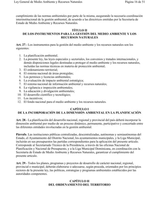 Ley General de Medio Ambiente y Recursos Naturales                                       Página 16 de 51



 cumplimiento de las normas ambientales por parte de la misma, asegurando la necesaria coordinación
 interinstitucional de la gestión ambiental, de acuerdo a las directrices emitidas por la Secretaría de
 Estado de Medio Ambiente y Recursos Naturales.

                                TÍTULO II
      DE LOS INSTRUMENTOS PARA LA GESTIÓN DEL MEDIO AMBIENTE Y LOS
                          RECURSOS NATURALES

 Art. 27.- Los instrumentos para la gestión del medio ambiente y los recursos naturales son los
 siguientes:

   1. La planificación ambiental;
   2. La presente ley, las leyes especiales y sectoriales, los convenios y tratados internacionales, y
      demás disposiciones legales destinadas a proteger el medio ambiente y los recursos naturales,
      incluidas las normas técnicas en materia de protección ambiental;
   3. El ordenamiento territorial;
   4. El sistema nacional de áreas protegidas;
   5. Los permisos y licencias ambientales;
   6. La evaluación de impacto ambiental estratégica;
   7. El sistema nacional de información ambiental y recursos naturales;
   8. La vigilancia e inspección ambientales;
   9. La educación y divulgación ambientales;
  10. El desarrollo científico y tecnológico;
  11. Los incentivos;
  12. El fondo nacional para el medio ambiente y los recursos naturales.

                              CAPÍTULO I
  DE LA INCORPORACIÓN DE LA DIMENSIÓN AMBIENTAL EN LA PLANIFICACIÓN

 Art. 28.- La planificación del desarrollo nacional, regional y provincial del país deberá incorporar la
 dimensión ambiental por medio de un proceso dinámico, permanente, participativo y concertado entre
 las diferentes entidades involucradas en la gestión ambiental.

 Párrafo. Las instituciones públicas centralizadas, descentralizadas, autónomas y semiautónomas del
 Estado, el Ayuntamiento del Distrito Nacional, los ayuntamientos municipales, y la Liga Municipal,
 incluirán en sus presupuestos las partidas correspondientes para la aplicación del presente artículo.
 Corresponde al Secretariado Técnico de la Presidencia, a través de las oficinas Nacional de
 Planificación y Nacional de Presupuesto, y a la Liga Municipal Dominicana, en coordinación con la
 Secretaría de Estado de Medio Ambiente y Recursos Naturales, garantizar el cumplimiento del
 presente artículo.

 Art. 29.- Todos los planes, programas y proyectos de desarrollo de carácter nacional, regional,
 provincial o municipal, deberán elaborarse o adecuarse, según proceda, orientados por los principios
 rectores de la presente ley, las políticas, estrategias y programas ambientales establecidos por las
 autoridades competentes.

                                     CAPÍTULO II
                           DEL ORDENAMIENTO DEL TERRITORIO
 