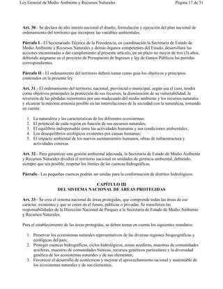Ley General de Medio Ambiente y Recursos Naturales                                        Página 17 de 51




 Art. 30.- Se declara de alto interés nacional el diseño, formulación y ejecución del plan nacional de
 ordenamiento del territorio que incorpore las variables ambientales.

 Párrafo I.- El Secretariado Técnico de la Presidencia, en coordinación la Secretaría de Estado de
 Medio Ambiente y Recursos Naturales y demás órganos competentes del Estado, desarrollará las
 acciones encaminadas a dar cumplimiento al presente artículo, en un plazo no mayor de tres (3) años,
 debiendo asignarse en el proyecto de Presupuesto de Ingresos y ley de Gastos Públicos las partidas
 correspondientes.

 Párrafo II.- El ordenamiento del territorio deberá tomar como guía los objetivos y principios
 contenidos en la presente ley.

 Art. 31.- El ordenamiento del territorio, nacional, provincial o municipal, según sea el caso, tendrá
 como objetivos principales la protección de sus recursos, la disminución de su vulnerabilidad, la
 reversión de las pérdidas recurrentes por uso inadecuado del medio ambiente y los recursos naturales
 y alcanzar la máxima armonía posible en las interrelaciones de la sociedad con la naturaleza, tomando
 en cuenta:

   1.   La naturaleza y las características de los diferentes ecosistemas;
   2.   El potencial de cada región en función de sus recursos naturales;
   3.   El equilibrio indispensable entre las actividades humanas y sus condiciones ambientales;
   4.   Los desequilibrios ecológicos existentes por causas humanas;
   5.   El impacto ambiental de los nuevos asentamientos humanos, obras de infraestructura y
        actividades conexas.

 Art. 32.- Para garantizar una gestión ambiental adecuada, la Secretaría de Estado de Medio Ambiente
 y Recursos Naturales dividirá el territorio nacional en unidades de gerencia ambiental, debiendo,
 siempre que sea posible, respetar los límites de las cuencas hidrográficas.

 Párrafo.- Las pequeñas cuencas podrán ser unidas para la conformación de distritos hidrológicos.

                                    CAPÍTULO III
                     DEL SISTEMA NACIONAL DE ÁREAS PROTEGIDAS

 Art. 33.- Se crea el sistema nacional de áreas protegidas, que comprende todas las áreas de ese
 carácter, existentes y que se creen en el futuro, públicas o privadas. Se transfieren las
 responsabilidades de la Dirección Nacional de Parques a la Secretaría de Estado de Medio Ambiente
 y Recursos Naturales.

 Para el establecimiento de las áreas protegidas, se deben tomar en cuenta los siguientes mandatos:

   1. Preservar los ecosistemas naturales representativos de las diversas regiones biogeográficas y
      ecológicas del país;
   2. Proteger cuencas hidrográficas, ciclos hidrológicos, zonas acuíferas, muestras de comunidades
      acuíferas, muestras de comunidades bióticas, recursos genéticos particulares y la diversidad
      genética de los ecosistemas naturales y de sus elementos;
   3. Favorecer el desarrollo de ecotécnicas y mejorar el aprovechamiento racional y sustentable de
      los ecosistemas naturales y de sus elementos;
 