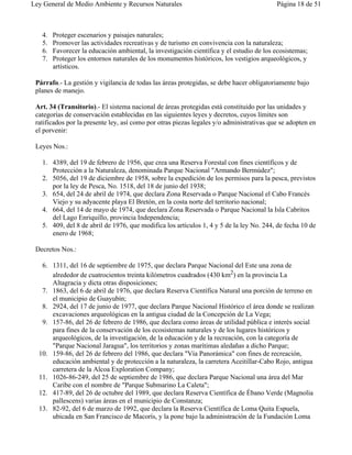 Ley General de Medio Ambiente y Recursos Naturales                                        Página 18 de 51



   4.   Proteger escenarios y paisajes naturales;
   5.   Promover las actividades recreativas y de turismo en convivencia con la naturaleza;
   6.   Favorecer la educación ambiental, la investigación científica y el estudio de los ecosistemas;
   7.   Proteger los entornos naturales de los monumentos históricos, los vestigios arqueológicos, y
        artísticos.

 Párrafo.- La gestión y vigilancia de todas las áreas protegidas, se debe hacer obligatoriamente bajo
 planes de manejo.

 Art. 34 (Transitorio).- El sistema nacional de áreas protegidas está constituido por las unidades y
 categorías de conservación establecidas en las siguientes leyes y decretos, cuyos límites son
 ratificados por la presente ley, así como por otras piezas legales y/o administrativas que se adopten en
 el porvenir:

 Leyes Nos.:

   1. 4389, del 19 de febrero de 1956, que crea una Reserva Forestal con fines científicos y de
      Protección a la Naturaleza, denominada Parque Nacional "Armando Bermúdez";
   2. 5056, del 19 de diciembre de 1958, sobre la expedición de los permisos para la pesca, previstos
      por la ley de Pesca, No. 1518, del 18 de junio del 1938;
   3. 654, del 24 de abril de 1974, que declara Zona Reservada o Parque Nacional el Cabo Francés
      Viejo y su adyacente playa El Bretón, en la costa norte del territorio nacional;
   4. 664, del 14 de mayo de 1974, que declara Zona Reservada o Parque Nacional la Isla Cabritos
      del Lago Enriquillo, provincia Independencia;
   5. 409, del 8 de abril de 1976, que modifica los artículos 1, 4 y 5 de la ley No. 244, de fecha 10 de
      enero de 1968;

 Decretos Nos.:

   6. 1311, del 16 de septiembre de 1975, que declara Parque Nacional del Este una zona de
      alrededor de cuatrocientos treinta kilómetros cuadrados (430 km2) en la provincia La
      Altagracia y dicta otras disposiciones;
   7. 1863, del 6 de abril de 1976, que declara Reserva Científica Natural una porción de terreno en
      el municipio de Guayubín;
   8. 2924, del 17 de junio de 1977, que declara Parque Nacional Histórico el área donde se realizan
      excavaciones arqueológicas en la antigua ciudad de la Concepción de La Vega;
   9. 157-86, del 26 de febrero de 1986, que declara como áreas de utilidad pública e interés social
      para fines de la conservación de los ecosistemas naturales y de los lugares históricos y
      arqueológicos, de la investigación, de la educación y de la recreación, con la categoría de
      "Parque Nacional Jaragua", los territorios y zonas marítimas aledañas a dicho Parque;
  10. 159-86, del 26 de febrero del 1986, que declara "Vía Panorámica" con fines de recreación,
      educación ambiental y de protección a la naturaleza, la carretera Aceitillar-Cabo Rojo, antigua
      carretera de la Alcoa Exploration Company;
  11. 1026-86-249, del 25 de septiembre de 1986, que declara Parque Nacional una área del Mar
      Caribe con el nombre de "Parque Submarino La Caleta";
  12. 417-89, del 26 de octubre del 1989, que declara Reserva Científica de Ébano Verde (Magnolia
      pallescens) varias áreas en el municipio de Constanza;
  13. 82-92, del 6 de marzo de 1992, que declara la Reserva Científica de Loma Quita Espuela,
      ubicada en San Francisco de Macorís, y la pone bajo la administración de la Fundación Loma
 