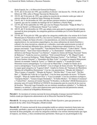 Ley General de Medio Ambiente y Recursos Naturales                                      Página 19 de 51



      Quita Espuela, Inc. y la Dirección General de Parques;
  14. 16-93, del 22 de enero de 1993, que modifica el artículo 1 del decreto No. 156-86, del 26 de
      febrero de 1986, sobre el Parque Nacional de Montecristi;
  15. 183-93, del 24 de junio de 1993, que ordena la creación de un cinturón verde que rodee el
      entorno urbano de la ciudad de Santo Domingo de Guzmán;
  16. 356-93, del 31 de diciembre de 1993, que declara carretera turística, la antigua carretera
      Luperón, que une las ciudades de Santiago de los Caballeros y Puerto Plata;
  17. 221-95, del 30 de septiembre de 1995, que crea los Parques Nacionales "Nalga de Maco" y
      "Sierra de Neyba" y el Monumento Natural "Las Caobas";
  18. 309-95, del 31 de diciembre de 1995, que adopta como guía para la organización del sistema
      nacional de áreas protegidas, las categorías genéricas acordadas por la Unión Mundial para la
      Naturaleza";
  19. 233-96, del 30 de julio de 1996, que aplica las categorías establecidas a las normas de la Unión
      Mundial para la Naturaleza (UICN), a las reservas científicas, parques nacionales, monumentos
      naturales, refugios de fauna silvestre y vías panorámicas, así como los monumentos
      arquitectónicos, los yacimientos arqueológicos, las zonas submarinas de interés histórico y
      cultural y las áreas recreativas, educativas y culturales, reservadas anteriormente en todo el
      territorio nacional por diferentes leyes, decretos y disposiciones administrativas. Crea los
      parques nacionales: "Lago Enriquillo", "Juan Bautista Pérez Rancier", "Cabo Cabrón", "Sierra
      Martín García", "Juan Ulises García Bonelly", y "La Humeadora". Establece los límites
      definitivos del Parque Nacional "Los Haitises". Amplía los límites del Parque Nacional "Sierra
      de Bahoruco". Funda las reservas científicas: "Erik Leonard Ekman" y "Dr. Miguel Canela
      Lázaro", las reservas biológicas: "Padre Miguel Domingo Fuertes", "Las Neblinas", "Dr. José
      de Jesús Jiménez Almonte" y "Humedales del Bajo Yuna". Le asigna la categoría Monumento
      Natural a la montaña "Isabel de Torres" y a "Bahía de Luperón" y "Cascada del Limón".
      Denomina reserva antropológica "La Cueva de las Maravillas" y amplía los límites de la
      reserva antropológica "Cuevas de Borbón". Crea el refugio de fauna silvestre "Río Higuamo" y
      le asigna igual categoría a la "Laguna Cabral". Amplía los límites del "Santuario de Mamíferos
      Marinos de la República Dominicana". Crea las vías panorámicas: "Mirador del Atlántico",
      "Ríos Comate y Comatillo", "Mirador de Paraíso", "Del Río Mao", "Costa Azul", "Del Río
      Bao", y "Mirador del Valle de La Vega Real". Crea las áreas nacionales de recreo: "El Puerto-
      Guaigüí", "Playa de Andrés-Boca Chica" y "Cayo Levantado". Crea los corredores ecológicos:
      "Autopista Duarte", "Tenares-Gaspar Hernández", "El Seibo-Miches", "El Abanico-Constanza"
      y "Cabral-Polo". Autoriza al Comité Nacional "El Hombre y la Biosfera" (MAB Dominicano) a
      presentar ante el Comité MAB de la UNESCO, las propuestas para la creación de las reservas
      de biosfera: "Hoya del Lago Enriquillo con sus sistemas montañosos aledaños" y "La Bahía de
      Samaná y su entorno" y dicta otras disposiciones para la protección del patrimonio natural,
      histórico y cultural de la República Dominicana.

 Párrafo I.- Se incorpora al sistema nacional de áreas protegidas el parque nacional histórico La
 Isabela creado por disposición administrativa de la Dirección Nacional de Parques.

 Párrafo II.- Se otorga un plazo de noventa (90) días al Poder Ejecutivo, para que presente un
 proyecto de ley sobre Áreas Protegidas y Biodiversidad.

 Párrafo III.- El sistema nacional de áreas protegidas tendrá un carácter transitorio hasta tanto sea
 presentado, aprobado y puesto en vigencia un proyecto de ley sectorial que actualizará el sistema
 nacional de áreas protegidas, así como las categorías conforme a las normas internacionales que rigen
 al respecto, sus límites, y otras consideraciones pertinentes. Hasta que no sea promulgada la ley
 