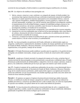 Ley General de Medio Ambiente y Recursos Naturales                                         Página 20 de 51



 sectorial de áreas protegidas y biodiversidad no se permitirá ninguna modificación a la misma.

 Art. 35.- Los objetivos de establecer áreas protegidas son:

   1. Salvar, conocer, conservar y usar, conforme a su categoría de manejo, la biodiversidad y los
      ecosistemas bajo régimen de protección que conforman el patrimonio natural de la república;
   2. Mantener en estado natural las muestras representativas de comunidades bióticas, zonas de
      vida, regiones fisiográficas, unidades biogeográficas, recursos genéticos y especies de vida
      silvestre amenazadas, en peligro o en vías de extinción, para facilitar la investigación científica,
      el mantenimiento de la diversidad biológica, asegurar la estabilidad ecológica, promover las
      actividades recreativas y de turismo sostenible y para favorecer la educación ambiental, la
      investigación científica y el estudio de los ecosistemas;
   3. Promover y fomentar la conservación, recuperación y uso sostenible de los recursos naturales;
   4. Garantizar los servicios ambientales que se deriven de las áreas protegidas, tales como fijación
      de carbono, disminución del efecto invernadero, contribución a la estabilización del clima y
      aprovechamiento sostenible de la energía;
   5. Conservar y recuperar las fuentes de producción de agua y ejecutar acciones que permitan su
      control efectivo, a fin de evitar la erosión y la sedimentación.

 Art. 36.- Las áreas protegidas son patrimonio del Estado, debiendo ser administradas según sus
 categorías, zonificación y reglamentación, basándose en planes de manejo aprobados por la Secretaría
 de Estado de Medio Ambiente y Recursos Naturales, con la participación de la comunidad y sus
 organizaciones, en la gestión y manejo de las mismas.

 Párrafo I.- El Estado Dominicano podrá establecer acuerdos para la cogestión y/o la gestión de áreas
 protegidas con entidades interesadas, siempre que prime el interés de conservación sobre cualquier
 otro.

 Párrafo II.- cuando por el interés nacional o la categoría de manejo así lo exija, se declare bajo el
 sistema nacional de áreas protegidas un área perteneciente a una persona o entidad privada, el Estado
 Dominicano podrá declararla de utilidad pública y adquirirla a través de compra o permuta, siendo el
 precio y las condiciones establecidos por las leyes que rigen esta materia o por mutuo acuerdo.

 Art. 37.- Cuando el conjunto de las condiciones ambientales de una área o zona determinada fuera o
 pudiera ser afectada gravemente, la Secretaría de Estado de Medio Ambiente y Recursos Naturales,
 luego de los estudios técnicos pertinentes, podrá sujetar dicho espacio a un régimen provisional de
 protección ambiental, sin que necesariamente esta medida signifique que dicha zona entre dentro del
 sistema de áreas naturales protegidas.

 Párrafo I.- Al sujetarse un espacio al régimen de protección provisional que señala el presente
 artículo, se establecerá un plan de manejo o programa de control y recuperación que indicará las
 medidas preventivas o correctivas que deben llevarse a cabo en dicha zona, así como los responsables
 de ejecutar esas medidas y los plazos dentro de los cuales éstas habrán de ejecutarse.

 Párrafo II.- Un área de protección ambiental provisional podrá dejar de serlo, o asignársele otra
 categoría específica y estable, cuando las condiciones ambientales se hayan restablecido, habiéndose
 garantizado el equilibrio del sistema ecológico que lo caracteriza.

                                            CAPÍTULO IV
 