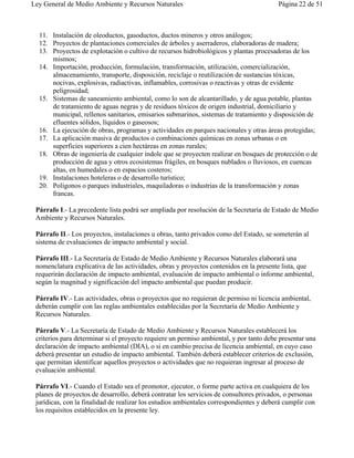 Ley General de Medio Ambiente y Recursos Naturales                                       Página 22 de 51



  11. Instalación de oleoductos, gasoductos, ductos mineros y otros análogos;
  12. Proyectos de plantaciones comerciales de árboles y aserraderos, elaboradoras de madera;
  13. Proyectos de explotación o cultivo de recursos hidrobiológicos y plantas procesadoras de los
      mismos;
  14. Importación, producción, formulación, transformación, utilización, comercialización,
      almacenamiento, transporte, disposición, reciclaje o reutilización de sustancias tóxicas,
      nocivas, explosivas, radiactivas, inflamables, corrosivas o reactivas y otras de evidente
      peligrosidad;
  15. Sistemas de saneamiento ambiental, como lo son de alcantarillado, y de agua potable, plantas
      de tratamiento de aguas negras y de residuos tóxicos de origen industrial, domiciliario y
      municipal, rellenos sanitarios, emisarios submarinos, sistemas de tratamiento y disposición de
      efluentes sólidos, líquidos o gaseosos;
  16. La ejecución de obras, programas y actividades en parques nacionales y otras áreas protegidas;
  17. La aplicación masiva de productos o combinaciones químicas en zonas urbanas o en
      superficies superiores a cien hectáreas en zonas rurales;
  18. Obras de ingeniería de cualquier índole que se proyecten realizar en bosques de protección o de
      producción de agua y otros ecosistemas frágiles, en bosques nublados o lluviosos, en cuencas
      altas, en humedales o en espacios costeros;
  19. Instalaciones hoteleras o de desarrollo turístico;
  20. Polígonos o parques industriales, maquiladoras o industrias de la transformación y zonas
      francas.

 Párrafo I.- La precedente lista podrá ser ampliada por resolución de la Secretaría de Estado de Medio
 Ambiente y Recursos Naturales.

 Párrafo II.- Los proyectos, instalaciones u obras, tanto privados como del Estado, se someterán al
 sistema de evaluaciones de impacto ambiental y social.

 Párrafo III.- La Secretaría de Estado de Medio Ambiente y Recursos Naturales elaborará una
 nomenclatura explicativa de las actividades, obras y proyectos contenidos en la presente lista, que
 requerirán declaración de impacto ambiental, evaluación de impacto ambiental o informe ambiental,
 según la magnitud y significación del impacto ambiental que puedan producir.

 Párrafo IV.- Las actividades, obras o proyectos que no requieran de permiso ni licencia ambiental,
 deberán cumplir con las reglas ambientales establecidas por la Secretaría de Medio Ambiente y
 Recursos Naturales.

 Párrafo V.- La Secretaría de Estado de Medio Ambiente y Recursos Naturales establecerá los
 criterios para determinar si el proyecto requiere un permiso ambiental, y por tanto debe presentar una
 declaración de impacto ambiental (DIA), o si en cambio precisa de licencia ambiental, en cuyo caso
 deberá presentar un estudio de impacto ambiental. También deberá establecer criterios de exclusión,
 que permitan identificar aquellos proyectos o actividades que no requieran ingresar al proceso de
 evaluación ambiental.

 Párrafo VI.- Cuando el Estado sea el promotor, ejecutor, o forme parte activa en cualquiera de los
 planes de proyectos de desarrollo, deberá contratar los servicios de consultores privados, o personas
 jurídicas, con la finalidad de realizar los estudios ambientales correspondientes y deberá cumplir con
 los requisitos establecidos en la presente ley.
 
