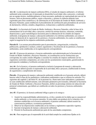 Ley General de Medio Ambiente y Recursos Naturales                                        Página 23 de 51




 Art. 42.- La declaración de impacto ambienta (DIA), el estudio de impacto ambiental y el informe
 ambiental serán costeados por el interesado en desarrollar la actividad, obra o proyecto, y realizado
 por un equipo técnico, multidisciplinario si fuera necesario, pudiendo ser representado por uno de los
 mismos. Será un documento público, sujeto a discusión, y quienes lo elaboren deberán estar
 registrados para fines estadísticos y de información en la Secretaría de Estado de Medio Ambiente y
 Recursos Naturales, quien establecerá el procedimiento de certificación para prestadores de servicios
 de declaración, informe, estudios, diagnósticos, evaluaciones y auditorías ambientales.

 Párrafo I.- La Secretaría de Estado de Medio Ambiente y Recursos Naturales, sobre la base de la
 nomenclatura de la actividad, obra, o proyecto, emitirá las normas técnicas, estructura, contenido,
 disposiciones y guías metodológicas necesarias para la elaboración de los estudios de impacto
 ambiental, el programa de manejo y adecuación ambiental y los informes ambientales; así como el
 tiempo de duración de la vigencia de los permisos y licencias ambientales, los cuales se establecerán
 según la magnitud de los impactos ambientales producidos.

 Párrafo II.- Las normas procedimentales para la presentación, categorización, evaluación,
 publicación, aprobación o rechazo, control, seguimiento y fiscalización de los permisos y licencias
 ambientales, serán establecidas en la reglamentación correspondiente.

 Art. 43.- El proceso de permisos y licencias ambientales será administrado por la Secretaría de
 Estado de Medio Ambiente y Recursos Naturales, en coordinación con las instituciones que
 corresponda, las cuales estarán obligadas a consultar los estudios de impacto ambiental con los
 organismos sectoriales competentes, así como con los ayuntamientos municipales, garantizando la
 participación ciudadana y la difusión correspondiente.

 Art. 44.- En la licencia y el permiso ambiental se incluirá el programa de manejo y adecuación
 ambiental que deberá ejecutar el responsable de la actividad, obra o proyecto, estableciendo la forma
 de seguimiento y cumplimiento del mismo.

 Párrafo.- El programa de manejo y adecuación ambiental, establecido en el presente artículo, deberá
 hacerse sobre la base de los parámetros e indicadores ambientales a que se refieren los artículos 78 y
 siguientes del capítulo I, del título IV, de la presente ley. Hasta tanto estos indicadores y parámetros
 no sean establecidos definitivamente, será utilizados parámetros provisionales, debiendo la Secretaría
 de Estado de Medio Ambiente y Recursos Naturales, definir un porcentaje mínimo de reducción del
 potencial contaminante, que deberá ser establecido en todos los permisos y licencias ambientales
 emitidos.

 Art. 45.- El permiso y la licencia ambiental obliga a quien se le otorga a:

   1. Asumir las responsabilidades administrativas, civiles y penales de los daños que se causaren al
      medio ambiente y a los recursos naturales. Si estos daños son producto de la violación a los
      términos establecidos en la licencia ambiental y el permiso ambiental, deberá asumir las
      consecuencias jurídicas y económicas pertinentes;
   2. Observar las disposiciones establecidas en las normas y reglamentos especiales vigentes;
   3. Ejecutar el programa de manejo y adecuación ambiental;
   4. Permitir la fiscalización ambiental por parte de las autoridades competentes.

 Art. 46.- Para asegurar que el responsable de la actividad cumpla las condiciones fijadas en la
 