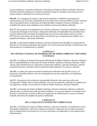 Ley General de Medio Ambiente y Recursos Naturales                                         Página 24 de 51



 licencia ambiental y el permiso ambiental, la Secretaría de Estado de Medio Ambiente y Recursos
 Naturales realizará auditorías de evaluación ambiental cuando lo considere conveniente, por sus
 propios medios o utilizando los servicios de terceros.

 Párrafo.- En el programa de manejo y adecuación ambiental se establecerá un programa de
 automonitoreo, que la persona responsable de la actividad, obra o proyecto deberá cumplir e informar
 sobre él periódicamente a la Secretaría de Estado de Medio Ambiente y Recursos Naturales. Los
 resultados del mismo serán cotejados con los informes externos de auditoría ambiental.

 Art. 47.- Para asegurar el cumplimiento de la licencia ambiental y el permiso ambiental en cuanto a
 la ejecución del programa de manejo y adecuación ambiental, el responsable de la actividad, obra o
 proyecto deberá rendir una fianza de cumplimiento por un monto equivalente al diez por ciento
 (10%) de los costos totales de las obras físicas o inversiones que se requieran para cumplir con el
 programa de manejo y adecuación ambiental.

 Art. 48.- La Secretaría de Medio Ambiente y Recursos Naturales hará de público conocimiento los
 permisos y las licencias ambientales que otorgue, así como las personas naturales o jurídicas que sean
 sancionadas por vía administrativa o judicial.

                              CAPÍTULO V
  DEL SISTEMA NACIONAL DE INFORMACIÓN DE MEDIO AMBIENTE Y RECURSOS
                              NATURALES

 Art. 49.- Se establece el Sistema Nacional de Información de Medio Ambiente y Recursos Naturales
 bajo la responsabilidad de la Secretaría de Estado de Medio Ambiente y Recursos Naturales. Dicho
 sistema estará integrado por los organismos e instituciones públicas y privadas dedicadas a generar
 información técnica y científica sobre el estado del medio ambiente y los recursos naturales.

 Art. 50.- Los datos del sistema nacional de información ambiental serán de libre acceso y se
 procurará su periódica difusión, salvo los restringidos por las leyes específicas y el reglamento
 correspondiente.

 Art. 51.- Sin perjuicio de los derechos de propiedad intelectual, todo aquel que realice una
 investigación o trabajo sobre el medio ambiente y los recursos naturales, entregará un ejemplar de la
 investigación o estudio a la Secretaría de Estado de Medio Ambiente y Recursos Naturales.

 Art. 52.- La Secretaría de Estado de Medio Ambiente y Recursos Naturales elaborará y publicará,
 cada dos años, un informe del estado del medio ambiente y los recursos naturales, de acuerdo con el
 formato y contenido que al efecto establezca el reglamento de administración y acceso al sistema,
 tomando como base las unidades de gerencia ambientales.

                                    CAPÍTULO VI
                     DE LA VIGILANCIA E INSPECCIÓN AMBIENTALES

 Art. 53.- La Secretaría de Estado de Medio Ambiente y Recursos Naturales en coordinación con las
 autoridades competentes, realizará la vigilancia, monitoreo e inspección que considere necesarias
 para el cumplimiento de la presente ley, las leyes sectoriales, sus reglamentos y otras disposiciones
 administrativas.
 
