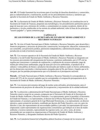 Ley General de Medio Ambiente y Recursos Naturales                                       Página 27 de 51




 Art. 69.- El Estado fomentará las inversiones para el reciclaje de desechos domésticos y comerciales,
 para su industrialización y reutilización, acorde con los procedimientos técnicos y sanitarios que
 apruebe la Secretaría de Estado de Medio Ambiente y Recursos Naturales.

 Art. 70.- La Secretaría de Estado de Medio Ambiente y Recursos Naturales, en coordinación con la
 Secretaría de Estado de Finanzas, preparará una metodología y los procedimientos pertinentes para el
 pago de tasas por usos, emisiones de vertidos y contaminantes en cuerpos receptores, dentro de los
 parámetros y niveles establecidos en las normas de calidad ambiental, sobre la base de los principios
 "usuario pagador" y "quien contamina paga.

                               CAPÍTULO X
      DE LOS FONDOS DE LA SECRETARÍA DE ESTADO DE MEDIO AMBIENTE Y
                           RECURSOS NATURALES

 Art. 71.- Se crea el Fondo Nacional para el Medio Ambiente y Recursos Naturales, para desarrollar y
 financiar programas y proyectos de protección, conservación, investigación, educación, restauración y
 uso sostenible, con personería jurídica, patrimonio independiente y administración propia, y con
 jurisdicción en todo el territorio nacional.

 Art. 72.- Los recursos operativos de la Secretaría de Estado de Medio Ambiente y Recursos
 Naturales y los del Fondo Nacional para el Medio Ambiente y Recursos Naturales se integrarán con
 los recursos provenientes del otorgamiento de licencias y permisos ambientales, por el 25% de las
 regalías por concesiones o contratos de exploración y explotación de recursos naturales, pago de
 multas por infracciones ambientales, pago de tasas por servicios ambientales, el producto de la
 subasta o venta pública de bienes y productos decomisados por haberse usado en ilícitos ambientales,
 por las donaciones nacionales e internacionales otorgadas para tal fin, por bienes y legados que se le
 otorguen, por las partidas presupuestarias que se le destinen en el presupuesto nacional.

 Párrafo.- Al Fondo Nacional para el Medio Ambiente y Recursos Naturales le corresponderá no
 menos del 33% de los recursos captados que no correspondan a la asignación presupuestaria de la
 Secretaría de Estado de Medio Ambiente y Recursos Naturales.

 Art. 73.- Los recursos provenientes del pago de multas serán utilizados, prioritariamente, para el
 financiamiento de proyectos de educación, de recuperación y mejoramiento de la calidad ambiental.

 Art. 74.- La dirección y administración del Fondo Nacional para el Medio Ambiente y Recursos
 Naturales estará a cargo de un consejo, compuesto por el Secretario de Estado de la Secretaría de
 Estado de Medio Ambiente y Recursos Naturales, o su representante, quien lo presidirá; el Secretario
 de Estado de Finanzas, o su representante; el director de la Oficina Nacional de Planificación, o su
 representante; el secretario general de la Liga Municipal Dominicana, o su representante; un director
 ejecutivo, quien actuará de secretario, nombrado por decreto del Poder Ejecutivo, con voz, pero sin
 derecho a voto; dos representantes de universidades (pública y privada); un representante del sector
 empresarial; cuatro representantes de organizaciones comunitarias que trabajen en el área de medio
 ambiente y recursos naturales, representando las regiones norte, sur, este y oeste, de ternas
 presentadas por sus respectivas organizaciones al Secretario de Estado de Medio Ambiente y
 Recursos Naturales, y designados mediante decreto del Poder Ejecutivo.

 Art. 75.- La Contraloría General de la República deberá fiscalizar el manejo de los recursos del
 