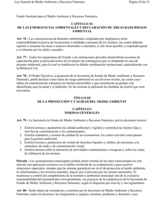 Ley General de Medio Ambiente y Recursos Naturales                                         Página 28 de 51



 Fondo Nacional para el Medio Ambiente y Recursos Naturales.

                            CAPÍTULO XI
  DE LAS EMERGENCIAS AMBIENTALES Y DECLARACIÓN DE ÁREAS BAJO RIESGO
                             AMBIENTAL

 Art. 76.- Las consecuencias de desastres ambientales originados por negligencia serán
 responsabilidad exclusiva de las personas o entidades causantes de los mismos, las cuales deberán
 reponer o restaurar las áreas o recursos destruidos o afectados, si ello fuese posible, y responder penal
 y civilmente por los daños causados.

 Art. 77.- Todos los organismos del Estado y las instituciones privadas desarrollarán acciones de
 capacitación para su personal acerca de los planes de contingencia que se adoptarán en caso de
 desastre ambiental, para lo cual se establecerá la debida coordinación institucional, especialmente con
 la Defensa Civil.

 Art. 78.- El Poder Ejecutivo, a propuesta de la Secretaría de Estado de Medio Ambiente y Recursos
 Naturales, podrá declarar como áreas de riesgo ambiental en sus diversos niveles, las zonas cuyo
 índice de contaminación sobrepase los límites permisibles y que constituyan un peligro real
 identificado para la salud y el ambiente. En las mismas se aplicarán las medidas de control que sean
 necesarias.

                                    TÍTULO III
                 DE LA PROTECCIÓN Y CALIDAD DEL MEDIO AMBIENTE

                                          CAPÍTULO I
                                       NORMAS GENERALES

 Art. 79.- La Secretaría de Estado de Medio Ambiente y Recursos Naturales, previo dictamen técnico:

   1. Emitirá normas y parámetros de calidad ambiental y vigilará y controlará las fuentes fijas y
      móviles de contaminación y los contaminantes;
   2. Emitirá estándares y normas de calidad de los ecosistemas, los cuales servirán como pautas
      para la gestión ambiental;
   3. Emitirá normas y parámetros de vertido de desechos líquidos y sólidos, de emisiones a la
      atmósfera, de ruido y de contaminación visual;
   4. Emitirá normas sobre la ubicación de actividades contaminantes o riesgosas y sobre las zonas
      de influencia de las mismas.

 Párrafo.- Los ayuntamientos municipales podrán emitir normas de los tipos mencionados en este
 artículo con aplicación exclusiva en el ámbito territorial de su competencia y para resolver
 situaciones especiales, siempre que las mismas garanticen un nivel de protección al medio ambiente,
 la salud humana y los recursos naturales, mayor que el provisto por las normas nacionales. El
 monitoreo y control del cumplimiento de la normativa ambiental municipal será de la exclusiva
 responsabilidad del ayuntamiento correspondiente, sin perjuicio de la competencia de la Secretaría de
 Estado de Medio Ambiente y Recursos Naturales, según lo dispuesto por esta ley y sus reglamentos.

 Art. 80.- Serán objeto de normativas y controles por la Secretaría de Medio Ambiente y Recursos
 Naturales, todos los procesos, las maquinarias y equipos, insumos, productos y desechos, cuya
 