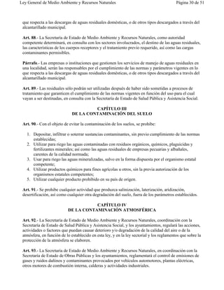 Ley General de Medio Ambiente y Recursos Naturales                                         Página 30 de 51



 que respecta a las descargas de aguas residuales domésticas, o de otros tipos descargados a través del
 alcantarillado municipal.

 Art. 88.- La Secretaría de Estado de Medio Ambiente y Recursos Naturales, como autoridad
 competente determinará, en consulta con los sectores involucrados, el destino de las aguas residuales,
 las características de los cuerpos receptores y el tratamiento previo requerido, así como las cargas
 contaminantes permisibles.

 Párrafo.- Las empresas o instituciones que gestionen los servicios de manejo de aguas residuales en
 una localidad, serán las responsables por el cumplimiento de las normas y parámetros vigentes en lo
 que respecta a las descargas de aguas residuales domésticas, o de otros tipos descargados a través del
 alcantarillado municipal.

 Art. 89.- Las residuales sólo podrán ser utilizadas después de haber sido sometidas a procesos de
 tratamiento que garanticen el cumplimiento de las normas vigentes en función del uso para el cual
 vayan a ser destinadas, en consulta con la Secretaría de Estado de Salud Pública y Asistencia Social.

                                       CAPÍTULO III
                              DE LA CONTAMINACIÓN DEL SUELO

 Art. 90.- Con el objeto de evitar la contaminación de los suelos, se prohibe:

   1. Depositar, infiltrar o soterrar sustancias contaminantes, sin previo cumplimiento de las normas
      establecidas;
   2. Utilizar para riego las aguas contaminadas con residuos orgánicos, químicos, plaguicidas y
      fertilizantes minerales; así como las aguas residuales de empresas pecuarias y albañales,
      carentes de la calidad normada;
   3. Usar para riego las aguas mineralizadas, salvo en la forma dispuesta por el organismo estatal
      competente;
   4. Utilizar productos químicos para fines agrícolas u otros, sin la previa autorización de los
      organismos estatales competentes;
   5. Utilizar cualquier producto prohibido en su país de origen.

 Art. 91.- Se prohibe cualquier actividad que produzca salinización, laterización, aridización,
 desertificación, así como cualquier otra degradación del suelo, fuera de los parámetros establecidos.

                                      CAPÍTULO IV
                           DE LA CONTAMINACIÓN ATMOSFÉRICA

 Art. 92.- La Secretaría de Estado de Medio Ambiente y Recursos Naturales, coordinación con la
 Secretaría de Estado de Salud Pública y Asistencia Social, y los ayuntamientos, regulará las acciones,
 actividades o factores que puedan causar deterioro y/o degradación de la calidad del aire o de la
 atmósfera, en función de lo establecido en esta ley, y en la ley sectorial y los reglamentos que sobre la
 protección de la atmósfera se elaboren.

 Art. 93.- La Secretaría de Estado de Medio Ambiente y Recursos Naturales, en coordinación con la
 Secretaría de Estado de Obras Públicas y los ayuntamientos, reglamentará el control de emisiones de
 gases y ruidos dañinos y contaminantes provocados por vehículos automotores, plantas eléctricas,
 otros motores de combustión interna, calderas y actividades industriales.
 