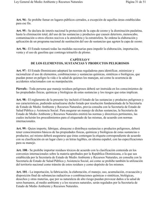 Ley General de Medio Ambiente y Recursos Naturales                                         Página 31 de 51




 Art. 94.- Se prohibe fumar en lugares públicos cerrados, a excepción de aquellas áreas establecidas
 para ese fin.

 Art. 95.- Se declara de interés nacional la protección de la capa de ozono y la disminución paulatina,
 hasta la eliminación total, del uso de las sustancias y productos que causen deterioro, menoscabo,
 contaminación u otros efectos nocivos a la atmósfera y la estratósfera. Se ordena la elaboración y
 aplicación de un programa nacional de sustitución del uso de sustancias que agoten la capa de ozono.

 Art. 96.- El Estado tomará todas las medidas necesarias para impedir la elaboración, importación,
 venta y el uso de gasolina que contenga tetraetilo de plomo.

                                  CAPÍTULO V
             DE LOS ELEMENTOS, SUSTANCIAS Y PRODUCTOS PELIGROSOS

 Art. 97.- El Estado Dominicano adoptará las normas reguladoras para identificar, minimizar y
 racionalizar el uso de elementos, combinaciones y sustancias químicas, sintéticas o biológicas, que
 puedan poner en peligro la vida o la salud de quienes los manejan, así como la ocurrencia de
 accidentes relacionados con su manipulación.

 Párrafo.- Toda persona que maneje residuos peligrosos deberá ser instruida en los conocimientos de
 las propiedades físicas, químicas y biológicas de estas sustancias y los riesgos que estas implican.

 Art. 98.- El reglamento de la presente ley incluirá el listado de las sustancias y productos peligrosos y
 sus características, pudiendo actualizarse dicho listado por resolución fundamentada de la Secretaría
 de Estado de Medio Ambiente y Recursos Naturales, previa consulta con la Secretaría de Estado de
 Salud Pública y Asistencia Social. Para asegurar un manejo de dichas sustancias, la Secretaría de
 Estado de Medio Ambiente y Recursos Naturales emitirá las normas y directrices pertinentes, las
 cuales incluirán los procedimientos para el etiquetado de las mismas, de acuerdo con normas
 internacionales.

 Art. 99.- Quien importe, fabrique, almacene o distribuya sustancias o productos peligrosos, deberá
 tener conocimientos básicos de las propiedades físicas, químicas y biológicas de estas sustancias o
 productos; así mismo deberá asegurarse que éstas contengan la etiqueta correspondiente de acuerdo
 con su clasificación en un lugar claro y en letras legibles, en idioma español, con las especificaciones
 para su manejo.

 Art. 100.- Se prohibe importar residuos tóxicos de acuerdo con la clasificación contenida en los
 convenios internacionales sobre la materia aprobados por la República Dominicana, o la que sea
 establecida por la Secretaría de Estado de Medio Ambiente y Recursos Naturales, en consulta con la
 Secretaría de Estado de Salud Pública y Asistencia Social, así como se prohibe también la utilización
 del territorio nacional como tránsito de estos residuos y como depósito de los mismos.

 Art. 101.- La importación, la fabricación, la elaboración, el manejo, uso, acumulación, evacuación y
 disposición final de substancias radiactivas o combinaciones químicas o sintéticas, biológicas,
 desechos y otras materias, que por su naturaleza de alto riesgo puedan provocar daños a la salud de
 seres humanos, al medio ambiente y a los recursos naturales, serán regulados por la Secretaría de
 Estado de Medio Ambiente y Recursos Naturales.
 