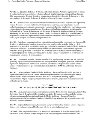 Ley General de Medio Ambiente y Recursos Naturales                                       Página 32 de 51




 Párrafo.- La Secretaría de Estado de Medio Ambiente y Recursos Naturales reglamentará el manejo
 de sustancias, basuras, y deshechos peligrosos, basado en el principio de quien establece el riesgo
 debe ser responsable del costo de todo el proceso de su disposición o depósito definitivo en el sitio
 autorizado por la Secretaría de Estado de Medio Ambiente y Recursos Naturales.

 Art. 102.- Todo accidente o acontecimiento extraordinario con incidencia ambiental real o probable,
 pérdida de vidas o lesiones, o el inminente riesgo de su ocurrencia, que tenga lugar o existan
 probabilidades de ocurrencia, en asentamientos humanos, industrias, instalaciones o en lugares donde
 existan depósitos de sustancias peligrosas, deberá ser notificado de inmediato a la oficina de la
 Defensa Civil, al Cuerpo de Bomberos, a la Secretaría de Estado de Medio Ambiente y Recursos
 Naturales y a la Secretaría de Estado de Salud Pública y Asistencia Social de la localidad, por los
 propietarios, directivos o representantes de la comunidad, empresa o instalación generadora del
 hecho, o por cualquier ciudadano que se percate de ello.

 Art. 103.- Cuando por razones atendibles, establecidas por la autoridad competente, no fuese posible
 devolver al país de origen los elementos nocivos mencionados en los artículos 104 y 105 de la
 presente ley, se procederá, previo el decomiso que realice la Secretaría de Estado de Medio Ambiente
 y Recursos Naturales, a su neutralización y disposición definitiva bajo condiciones de seguridad
 ambiental. Estas operaciones se realizarán por cuenta de quienes las hayan introducido al país y se
 obligará al pago de una multa equivalente, por lo menos, a cinco veces el costo en el mercado del
 producto, más los costos de su inocuación.

 Art. 104.- Los metales, artículos y sustancias radiactivas o peligrosas y sus desechos, así como los
 aparatos y equipos que utilicen tales materias, serán procesados, manejados, poseídos, importados,
 exportados, transportados, depositados, utilizados, desechados, o dispuestos de acuerdo con las
 normas y reglamentaciones que formule la Secretaría de Estado de Medio Ambiente y Recursos
 Naturales.

 Art. 105.- La Secretaría de Estado de Medio Ambiente y Recursos Naturales podrá autorizar la
 exportación de residuos tóxicos cuando no existiese procedimiento adecuado en el país para la
 desactivación o eliminación de los mismos; para ello se requerirá del previo y expreso
 consentimiento del país receptor para eliminarlos en su territorio, según convenios internacionales
 ratificados por el Estado.

                                  CAPÍTULO VI
              DE LAS BASURAS Y RESIDUOS DOMÉSTICOS Y MUNICIPALES

 Art. 106.- Los ayuntamientos municipales operarán sistemas de recolección, tratamiento, transporte y
 disposición final de desechos sólidos no peligrosos dentro del municipio, observando las normas
 oficiales emitidas por la Secretaría de Estado de Medio Ambiente y Recursos Naturales,
 conjuntamente con la Secretaría de Estado de Salud Pública y Asistencia Social, para la protección
 del medio ambiente y la salud.

 Art. 107.- Se prohibe la colocación, lanzamiento y disposición final de desechos sólidos o líquidos,
 tóxicos o no, en lugares no establecidos para ello por la autoridad competente.

 Párrafo I.- Bajo ninguna circunstancia se permitirá la operatividad de vertederos municipales en
 cercanía de lechos, fuentes, cuerpos de aguas, ni en aquellos lugares donde la escorrentía y la
 