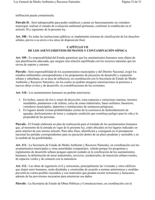 Ley General de Medio Ambiente y Recursos Naturales                                       Página 33 de 51



 infiltración pueda contaminarla.

 Párrafo II.- Será indispensable para poder establecer y poner en funcionamiento un vertedero
 municipal, realizar el estudio de evaluación ambiental pertinente, conforme lo establecido en el
 artículo 38 y siguientes de la presente ley.

 Art. 108.- En todas las instituciones públicas se implantarán sistemas de clasificación de los desechos
 sólidos, previo a su envío a los sitios de disposición final.

                               CAPÍTULO VII
           DE LOS ASENTAMIENTOS HUMANOS Y CONTAMINACIÓN SÓNICA

 Art. 109.- Es responsabilidad del Estado garantizar que los asentamientos humanos sean objeto de
 una planificación adecuada, que asegure una relación equilibrada con los recursos naturales que les
 sirven de soporte y entorno.

 Párrafo.- Será responsabilidad de los ayuntamientos municipales y del Distrito Nacional, exigir los
 estudios ambientales correspondientes a los proponentes de proyectos de desarrollo y expansión
 urbana y suburbana, en su área de influencia, en coordinación con la Secretaría de Estado de Medio
 Ambiente y Recursos Naturales, sin los cuales no podrán otorgarse autorizaciones ni permisos a
 nuevas obras civiles y de desarrollo, ni a modificaciones de las existentes.

 Art. 110.- Los asentamientos humanos no podrán autorizarse:

   1. En lechos, cauces de ríos o zonas de deyección, zona expuesta a variaciones marinas, terrenos
      inundables, pantanosos o de relleno, cerca de zonas industriales, bases militares, basureros,
      vertederos municipales, depósitos o instalaciones de sustancias peligrosas;
   2. En lugares donde existan probabilidades ciertas de la ocurrencia de desbordamiento de
      aguadas, deslizamientos de tierra y cualquier condición que constituya peligro para la vida y la
      propiedad de las personas.

 Párrafo.- El Estado elaborará un plan de reubicación para el traslado de los asentamientos humanos
 que, al momento de la entrada en vigor de la presente ley, estén ubicados en los lugares indicados en
 parte anterior de este mismo artículo. Para tales fines, identificará y consignará en el presupuesto
 nacional las partidas correspondientes para su ejecución dentro de un plazo prudente y razonable y en
 la medida de las posibilidades.

 Art. 111.- La Secretaría de Estado de Medio Ambiente y Recursos Naturales, en coordinación con los
 ayuntamientos municipales y otras autoridades competentes, velarán porque los programas y
 reglamentos de desarrollo urbano pongan especial cuidado en la zonificación de los asentamientos
 humanos, la delimitación de áreas industriales, servicios, residenciales, de transición urbano-rurales,
 de espacios verdes y de contacto con la naturaleza.

 Art. 112.- Las obras de ingeniería civil y estructuras, principalmente las viviendas y otros edificios
 que alojen seres humanos, serán diseñadas y construidas de acuerdo a normas antisísmicas y medidas
 preventivas contra posibles incendios y con materiales que puedan resistir terremotos y huracanes,
 además de las previsiones necesarias para minimizar sus daños.

 Párrafo.- La Secretaría de Estado de Obras Públicas y Comunicaciones, en coordinación con la
 