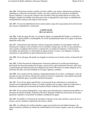 Ley General de Medio Ambiente y Recursos Naturales                                         Página 36 de 51




 Art. 124.- Toda persona natural o jurídica, privada o pública, que realice explotaciones geológicas,
 edafológicas, extracción de minerales o áridos, así como construcción de carreteras, terraplenes,
 presas o embalses, o que ejecute cualquier otra actividad u obra que pueda afectar los suelos, está
 obligada a adoptar las medidas necesarias para evitar su degradación y para lograr su rehabilitación
 inmediatamente concluya cada etapa de intervención.

 Art. 125.- El costo de rehabilitación de los suelos estará a cargo de los ejecutantes de la intervención
 que causare su degradación o menoscabo.

                                            CAPÍTULO III
                                            DE LAS AGUAS

 Art. 126.- Todas las aguas del país, sin excepción alguna, son propiedad del Estado y su dominio es
 inalienable, imprescriptible e inembargable. No existe la propiedad privadas de las aguas ni derechos
 adquiridos sobre ellas.

 Art. 127.- Toda persona tiene derecho a utilizar el agua para satisfacer sus necesidades vitales de
 alimentación e higiene, la de su familia y de sus animales, siempre que con ello no cause perjuicio a
 otros usuarios ni implique derivaciones o contenciones, ni empleo de máquinas o realización de
 actividades que deterioren y/o menoscaben de alguna manera, el cauce y sus márgenes, lo alteren,
 contaminen o imposibiliten su aprovechamiento por terceros.

 Art. 128.- El uso del agua sólo puede ser otorgado en armonía con el interés social y el desarrollo del
 país.

 Art. 129.- El Plan Nacional de Ordenamiento Territorial establecerá la zonificación hidrológica,
 priorizando las áreas para producción de agua, conservación y aprovechamiento forestal, entre otros,
 y garantizando una franja de protección obligatoria de treinta (30) metros en ambas márgenes de las
 corrientes fluviales, así como alrededor de los lagos, lagunas y embalses.

 Art. 130.- En la construcción de embalses, independientemente de sus fines, es obligatorio, antes de
 proceder al cierre de la presa, eliminar del cuerpo de la presa la vegetación y todo aquello que pueda
 afectar la calidad del agua y la posible explotación pesquera.

 Art. 131.- El uso de las aguas superficiales y la extracción de las subterráneas se realizarán de
 acuerdo con la capacidad de la cuenca y el estado cualitativo de sus aguas, según las evaluaciones y
 dictámenes emitidos por la Secretaría de Estado de Medio Ambiente y Recursos Naturales.

 Art. 132.- En las cuencas hidrográficas, cuyas aguas sean utilizadas para el abastecimiento público, la
 Secretaría de Estado de Medio Ambiente y Recursos Naturales establecerá restricciones de uso para
 garantizar, mantener e incrementar la calidad y cantidad de las aguas.

 Art. 133.- Se prohibe el vertimiento de escombros o basuras en las zonas cársticas, cauces de ríos y
 arroyos, cuevas, sumideros, depresiones de terreno y drenes.

 Art. 134.- Los efluentes de residuos líquidos o aguas, provenientes de actividades humanas o de
 índole económica, deberán ser tratados de conformidad con las normas vigentes, antes de su descarga
 final.
 