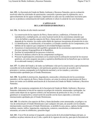 Ley General de Medio Ambiente y Recursos Naturales                                        Página 37 de 51




 Art. 135.- La Secretaría de Estado de Medio Ambiente y Recursos Naturales, previa evaluación
 resolverá sobre las solicitudes de autorización, concesión o permiso para la explotación, uso o
 aprovechamiento de las aguas residuales, imponiendo en cada caso las condiciones necesarias para
 que no se produzca contaminación del medio ambiente ni afecte la salud de los seres humanos.

                                         CAPÍTULO IV
                                 DE LA DIVERSIDAD BIOLÓGICA

 Art. 136.- Se declara de alto interés nacional:

   1. La conservación de las especies de flora y fauna nativas y endémicas, el fomento de su
      reproducción y multiplicación, así como la preservación de los ecosistemas naturales que
      sirven de habitat a aquellas especies de flora y fauna nativas y endémicas cuya supervivencia
      dependa de los mismos, los cuales serán objeto de rigurosos mecanismos de protección in situ;
   2. La identificación, la clasificación, el inventario y el estudio científico de los componentes y los
      habitats de las especies que componen la diversidad biológica nacional;
   3. Garantizar el mantenimiento del equilibrio apropiado de los ecosistemas representativos de las
      diversas regiones biogeográficas de la República;
   4. Facilitar la continuidad de los procesos evolutivos;
   5. Promover la defensa colectiva de los componentes ecológicos;
   6. Procurar la participación comunitaria en la conservación la utilización racional de los recursos
      genéticos, así como asegurar una justa y equitativa distribución de los beneficios que se deriven
      de su adecuado manejo y utilización.

 Art. 137.- Es deber del Estado y de todos sus habitantes velar por la conservación y aprovechamiento
 sostenible de la diversidad biológica y del patrimonio genético nacional, de acuerdo con los
 principios y normas consignados en la legislación nacional y en los tratados y convenios
 internacionales aprobados por el Estado Dominicano.

 Art. 138.- Se prohibe la destrucción, degradación, menoscabo o disminución de los ecosistemas
 naturales y de las especies de flora y fauna silvestres, así como la colecta de especímenes de flora y
 fauna sin contar con la debida autorización de la Secretaría de Estado de Medio Ambiente y Recursos
 Naturales.

 Art. 139.- Las instancias competentes de la Secretaría de Estado de Medio Ambiente y Recursos
 Naturales elaborarán la lista de las especies en peligro de extinción, amenazadas o protegidas, las
 cuales serán objeto de un riguroso control y de mecanismos de protección in situ y ex situ, que
 garanticen su recuperación y conservación de acuerdo con las leyes especiales y convenios
 internacionales aprobados por el Estado Dominicano.

 Art. 140.- En relación a las especies de flora y fauna declaradas como amenazadas, en peligro o en
 vías de extinción por el Estado Dominicano o por cualquier otro país, de acuerdo con los tratados
 internacionales suscritos por el Estado Dominicano, se prohibe la caza, pesca, captura, hostigamiento,
 maltrato, muerte, tráfico, importación, exportación, comercio, manufactura, o elaboración de
 artesanías, así como la exhibición y posesión ilegal.

 Art. 141.- Con el fin de normar el resguardo y preservación de la diversidad biológica del país, se
 establece un plazo máximo de un (1) año, a partir de la vigencia de esta ley, para que la Secretaría de
 