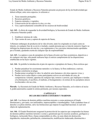 Ley General de Medio Ambiente y Recursos Naturales                                           Página 38 de 51



 Estado de Medio Ambiente y Recursos Naturales presente un proyecto de ley de biodiversidad que
 deberá reflejar, entre otros aspectos, lo referente a:

   1.   Áreas naturales protegidas;
   2.   Recursos genéticos;
   3.   Especies animales y vegetales;
   4.   Conservación de las especies in situ y ex situ;
   5.   Uso y aprovechamiento sostenible de los recursos de biodiversidad.

 Art. 142.- A efecto de resguardar la diversidad biológica, la Secretaría de Estado de Medio Ambiente
 y Recursos Naturales podrá:

   1. Establecer sistemas de veda;
   2. Fijar cuotas de caza y captura de especies de fauna;

 3) Retener embarques de productos de la vida silvestre, tanto los originados en el país como en
 tránsito, en cualquier fase de su envío o traslado, cuando presuma que se trata de comercio ilegal o se
 infrinjan las disposiciones de esta ley y sus reglamentos y los convenios internacionales aprobados
 por el Estado, quedando exenta de cualquier tipo de responsabilidad.

 Art. 143.- La captura o caza de ejemplares de la fauna silvestre con fines económicos, deportivos o
 de cualquier otro tipo, sólo puede realizarse bajo el estricto cumplimiento de las disposiciones
 establecidas en las leyes vigentes.

 Art. 144.- Se prohibe la introducción al país de especies o ejemplares de fauna y flora exóticas que:

   1.   Puedan perjudicar los ecosistemas naturales o a la fauna y la flora endémicas y nativas;
   2.   Puedan constituirse en plaga;
   3.   Puedan poner en peligro la vida o la salud de seres humanos o de otras especies vivas; y
   4.   Puedan servir como objeto o como participantes activos en actividades de caza, de
        competencias violentas, apuestas de cualquier tipo, torneos o carreras, que impliquen o tiendan
        a la eliminación, el sacrificio, el maltrato, el hostigamiento o la tortura de los ejemplares únicos
        involucrados o de sus crías.

 Párrafo.- La Secretaría de Estado de Medio Ambiente y Recursos Naturales, en lo relativo al inciso
 4, podrá autorizarlos cuando lo estime pertinente, por razones especiales.

                                       CAPÍTULO V
                           DE LOS RECURSOS COSTEROS Y MARINOS

 Art. 145.- Los bienes de dominio público marítimo-terrestre o costas pertenecen al Estado
 Dominicano y, por tanto, son inalienables, imprescriptibles e inembargables. Todo ciudadano tiene el
 derecho a su pleno disfrute, salvo las limitaciones que impone la seguridad nacional, lo cual será
 objeto de reglamentación.

 Art. 146.- El Estado Dominicano asegurará la protección de los espacios que comprenden los bienes
 de dominio público marítimo-terrestre o costas y garantizará que los recursos acuáticos, geológicos y
 biológicos, incluyendo flora y fauna comprendidos en ellos, no sean objeto de destrucción,
 degradación, menoscabo, perturbación, contaminación, modificación inadecuada, disminución o
 