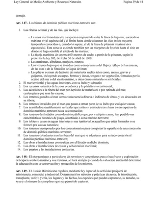 Ley General de Medio Ambiente y Recursos Naturales                                         Página 39 de 51



 drenaje.

 Art. 147.- Los bienes de dominio público marítimo-terrestre son:

   1. Las riberas del mar y de las rías, que incluye:

            "  La zona marítimo-terrestre o espacio comprendido entre la línea de bajamar, escorada o
               máxima vival equinoccial y el límite hasta donde alcanzan las olas en los mayores
               temporales conocidos o, cuando lo supere, el de la línea de pleamar máxima viva
               equinoccial. Esta zona se extiende también por las márgenes de los ríos hasta el sitio en
               donde se haga sensible el efecto de las mareas;
            " La franja marítima de sesenta (60) metros de ancho a partir de la pleamar, según lo
               prescribe la ley 305, de fecha 30 de abril de 1968;
            " Las marismas, albuferas, marjales, esteros;
            " Los terrenos bajos que se inundan como consecuencia del flujo y reflujo de las mareas,
               de las olas o de la filtración del agua del mar;
            " Las playas o zonas de depósito de materiales sueltos tales como, arenas, gravas y
               guijarros, incluyendo escarpes, bermas y dunas, tengan o no vegetación, formadas por la
               acción del mar o del viento marino, u otras causas naturales o artificiales;
   2.   El mar territorial y las aguas interiores, con su lecho y subsuelo;
   3.   Los recursos naturales de la zona económica y la plataforma continental;
   4.   Las accesiones a la ribera del mar por depósito de materiales o por retirada del mar,
        cualesquiera que sean las causas;
   5.   Los terrenos ganados al mar como consecuencia directa o indirecta de obras, y los desecados en
        su ribera;
   6.   Los terrenos invadidos por el mar que pasan a ormar parte de su lecho por cualquier causa;
   7.   Los acantilados sensiblemente verticales que están en contacto con el mar o con espacios de
        dominio marítimo-terrestre hasta su coronación;
   8.   Los terrenos deslindados como dominio público que, por cualquier causa, han perdido sus
        características naturales de playa, acantilado o zona marimo-terrestre;
   9.   Los islotes y cayos en aguas interiores y mar territorial, o aquellos que estén formados o se
        formen por causas naturales;
  10.   Los terrenos incorporados por los concesionarios para completar la superficie de una concesión
        de dominio público marítimo-terrestre;
  11.   Los terrenos colindantes con la ribera del mar que se adquieran para su incorporación al
        dominio público marítimo-terrestre;
  12.   Las obras e instalaciones construidas por el Estado en dicho dominio;
  13.   Las obras e instalaciones de costas y señalización marítima;
  14.   Los puertos y las instalaciones portuarias.

 Art. 148.- El otorgamiento a particulares de permisos y concesiones para el usufructo y explotación
 del espacio costero-marino y sus recursos, se hará siempre y cuando la valuación ambiental determine
 la adecuación con la conservación y protección de los mismos.

 Art. 149.- El Estado Dominicano regulará, mediante ley especial, la actividad pesquera de
 subsistencia, comercial e industrial. Determinará los métodos y prácticas de pesca, la introducción,
 transplante, cultivo y cría, los lugares y las fechas, las especies que puedan capturarse, su tamaño, su
 sexo y el número de ejemplares que sea permitido capturar.
 