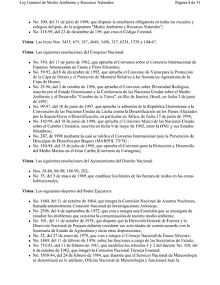 Ley General de Medio Ambiente y Recursos Naturales                                         Página 4 de 51



    !   No. 300, del 31 de julio de 1998, que dispone la enseñanza obligatoria en todas las escuelas y
        colegios del país, de la asignatura "Medio Ambiente y Recursos Naturales";
    !   No. 118-99, del 23 de diciembre de 199, que crea el Código Forestal;

 Vistas: Las leyes Nos. 3455, 675, 387, 4848, 3456, 317, 6231, 1728 y 104-67.

 Vistas: Las siguientes resoluciones del Congreso Nacional:

    !   No. 550, del 17 de junio de 1982, que aprueba el Convenio sobre el Comercio Internacional de
        Especies Amenazadas de Fauna y Flora Silvestres;
    !   No. 59-92, del 8 de diciembre de 1992, que aprueba el Convenio de Viena para la Protección
        de la Capa de Ozono y el Protocolo de Montreal Relativo a las Sustancias Agotadoras de la
        Capa de Ozono;
    !   No. 25-96, del 2 de octubre de 1996, que aprueba el Convenio sobre Diversidad Biológica,
        suscrito por el Estado Dominicano y la Conferencia de las Naciones Unidas sobre el Medio
        Ambiente y el Desarrollo "Cumbre de la Tierra", en Río de Janeiro, Brasil, en fecha 5 de junio
        de 1992;
    !   No. 99-97, del 10 de junio de 1997, que aprueba la adhesión de la República Dominicana a la
        Convención de las Naciones Unidas de Lucha contra la Desertificación en los Países Afectados
        por la Sequía Grave o Desertificación, en particular en África, de fecha 17 de junio de 1994;
    !   No. 182-98, del 18 de junio de 1998, que aprueba el Convenio Marco de las Naciones Unidas
        sobre el Cambio Climático, suscrito en fecha 9 de mayo de 1992, entre la ONU y sus Estados
        Miembros;
    !   No. 247, de 1998 mediante la cual se ratifica el Convenio Internacional para la Prevención de
        Descargas de Desechos por Buques (MARPOL 73/78) ;
    !   No. 359-98, del 15 de julio de 1998, que aprueba el Convenio para la Protección y Desarrollo
        del Medio Marino en el Gran Caribe (Convenio de Cartagena);

 Vistas: Las siguientes resoluciones del Ayuntamiento del Distrito Nacional:

    !   Nos. 28-66, 88-90, 188-99, 292;
    !   No. 35, del 3 de mayo de 1989, que establece los límites de las fuentes de ruidos en las zonas
        habitacionales;

 Vistos: Los siguientes decretos del Poder Ejecutivo:

    !   No. 1680, del 31 de octubre de 1964, que integra la Comisión Nacional de Asuntos Nucleares,
        llamada anteriormente Comisión Nacional de Investigaciones Atómicas;
    !   No. 2596, del 4 de septiembre de 1972, que crea e integra una Comisión que se encargará de
        estudiar los problemas que ocasiona la contaminación de nuestro medio ambiente;
    !   No. 301, del 11 de octubre de 1978, que dispone que la Dirección General de Foresta y la
        Dirección Nacional de Parques deberán coordinar sus actividades de común acuerdo con la
        Secretaría de Estado de Agricultura y dicta otras disposiciones;
    !   No. 32, del 27 de enero de 1978, que crea e integra el Consejo Nacional de Fauna Silvestre;
    !   No. 1489, del 11 de febrero de 1956, sobre las funciones a cargo de las Secretarías de Estado;
    !   No. 752-83, del 11 de febrero de 1983, que modifica los artículos 1 y 2 del decreto No. 318, del
        6 de octubre de 1982, que integró la Comisión Nacional Técnica Forestal;
    !   No. 1838-84, del 24 de febrero de 1984, que dispone que el Servicio Nacional de Meteorología
        se denominará en lo adelante, Oficina Nacional de Meteorología y funcionará bajo la
 