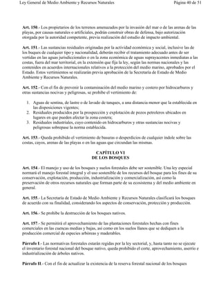 Ley General de Medio Ambiente y Recursos Naturales                                         Página 40 de 51




 Art. 150.- Los propietarios de los terrenos amenazados por la invasión del mar o de las arenas de las
 playas, por causas naturales o artificiales, podrán construir obras de defensa, bajo autorización
 otorgada por la autoridad competente, previa realización del estudio de impacto ambiental.

 Art. 151.- Las sustancias residuales originadas por la actividad económica y social, inclusive las de
 los buques de cualquier tipo y nacionalidad, deberán recibir el tratamiento adecuado antes de ser
 vertidas en las aguas jurisdiccionales o en la zona económica de aguas suprayacentes inmediatas a las
 costas, fuera del mar territorial, en la extensión que fija la ley, según las normas nacionales y las
 contenidos en acuerdos internacionales relativos a la protección del medio marino, aprobados por el
 Estado. Estos vertimientos se realizarán previa aprobación de la Secretaría de Estado de Medio
 Ambiente y Recursos Naturales.

 Art. 152.- Con el fin de prevenir la contaminación del medio marino y costero por hidrocarburos y
 otras sustancias nocivas y peligrosas, se prohibe el vertimiento de:

   1. Aguas de sentina, de lastre o de lavado de tanques, a una distancia menor que la establecida en
      las disposiciones vigentes;
   2. Residuales producidos por la prospección y explotación de pozos petroleros ubicados en
      lugares en que pueden afectar la zona costera;
   3. Residuales industriales, cuyo contenido en hidrocarburos y otras sustancias nocivas y
      peligrosas sobrepase la norma establecida.

 Art. 153.- Queda prohibido el vertimiento de basuras o desperdicios de cualquier índole sobre las
 costas, cayos, arenas de las playas o en las aguas que circundan las mismas.

                                           CAPÍTULO VI
                                          DE LOS BOSQUES

 Art. 154.- El manejo y uso de los bosques y suelos forestales debe ser sostenible. Una ley especial
 normará el manejo forestal integral y el uso sostenible de los recursos del bosque para los fines de su
 conservación, explotación, producción, industrialización y comercialización, así como la
 preservación de otros recursos naturales que forman parte de su ecosistema y del medio ambiente en
 general.

 Art. 155.- La Secretaría de Estado de Medio Ambiente y Recursos Naturales clasificará los bosques
 de acuerdo con su finalidad, considerando los aspectos de conservación, protección y producción.

 Art. 156.- Se prohibe la destrucción de los bosques nativos.

 Art. 157.- Se permitirá el aprovechamiento de las plantaciones forestales hechas con fines
 comerciales en las cuencas medias y bajas, así como en los suelos llanos que se dediquen a la
 producción comercial de especies arbóreas y maderables.

 Párrafo I.- Las normativas forestales estarán regidas por la ley sectorial, y, hasta tanto no se ejecute
 el inventario forestal nacional del bosque nativo, queda prohibido el corte, aprovechamiento, aserrío e
 industrialización de árboles nativos.

 Párrafo II.- Con el fin de actualizar la existencia de la reserva forestal nacional de los bosques
 