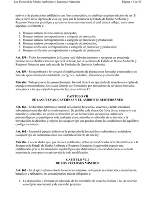 Ley General de Medio Ambiente y Recursos Naturales                                        Página 41 de 51



 nativos y de plantaciones artificiales con fines comerciales, se establece un plazo máximo de un (1)
 año, a partir de la vigencia de esta ley, para que la Secretaría de Estado de Medio Ambiente y
 Recursos Naturales planifique y ejecute un inventario nacional, el cual deberá reflejar, entre otros
 aspectos, lo referente a:

   1.   Bosques nativos de áreas nativas protegidas;
   2.   Bosques nativos correspondientes a categoría de protección;
   3.   Bosques nativos correspondientes a categoría de protección y producción;
   4.   Bosques nativos correspondientes a categoría de producción;
   5.   Bosques artificiales correspondientes a categoría de protección y producción;
   6.   Bosques artificiales correspondientes a categoría de producción.

 Art. 158.- Todos los propietarios de la zona rural deberán mantener o recuperar un porcentaje
 mínimo de la cobertura forestal, que será definido por la Secretaría de Estado de Medio Ambiente y
 Recursos Naturales para cada una de las Unidades de Gerencia Ambiental.

 Art. 159.- Se incentivará y favorecerá el establecimiento de plantaciones forestales comerciales con
 fines de aprovechamiento maderable, energético, industrial, alimenticio y ornamental.

 Párrafo.- Todo proyecto de aprovechamiento forestal deberá ser ejecutado de acuerdo con el plan de
 manejo correspondiente, los cuales deberán ser formulados por prestadores de servicios forestales,
 semejantes a los que estipula la presente ley en su artículo 42.

                                 CAPÍTULO VII
              DE LAS CUEVAS, CAVERNAS Y EL AMBIENTE SUBTERRÁNEO

 Art. 160.- Se declaran patrimonio natural de la nación las cuevas, cavernas y demás cavidades
 subterráneas naturales del territorio nacional. Se prohibe toda alteración física de sus características
 naturales y culturales, así como la extracción de sus formaciones secundarias, materiales
 paleontológicos, arqueológicos o de cualquier clase, naturales o culturales de su interior, y la
 introducción de desechos y objetos de cualquier tipo que puedan alterar las condiciones del equilibrio
 ecológico existente.

 Art. 161.- Se pondrá especial énfasis en la protección de los acuíferos subterráneos, evitándose
 cualquier tipo de contaminación o uso contrario al interés de esta ley.

 Párrafo.- Las cavidades que, por razones justificadas, deban ser modificadas deberán notificarse a la
 Secretaría de Estado de Medio Ambiente y Recursos Naturales, la que podrá expedir una
 certificación, previo levantamiento espeleológico que determinará si la cavidad reviste o no tanta
 importancia como para ser preservada de toda modificación.

                                        CAPÍTULO VIII
                                  DE LOS RECURSOS MINEROS

 Art. 162.- En el aprovechamiento de los recursos mineros, incluyendo su extracción, concentración,
 beneficio y refinación, los concesionarios estarán obligados a:

   1. La disposición o eliminación adecuada de los materiales de desecho, tóxicos o no, de acuerdo
      con el plan operacional y de cierre del proyecto;
 