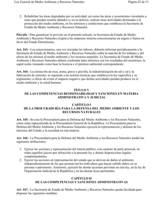 Ley General de Medio Ambiente y Recursos Naturales                                        Página 42 de 51



   2. Rehabilitar las áreas degradadas por su actividad, así como las áreas y ecosistemas vinculados a
      éstas que puedan resultar dañados o, en su defecto, realizar otras actividades destinadas a la
      protección del medio ambiente, en los términos y condiciones que establezca la Secretaría de
      Estado de Medio Ambiente y Recursos Naturales.

 Párrafo.- Para garantizar lo previsto en el presente artículo, la Secretaría de Estado de Medio
 Ambiente y Recursos Naturales exigirá a las empresas mineras concesionarias un seguro o fianza en
 favor del Estado Dominicano.

 Art. 163.- Los concesionarios, una vez iniciadas las labores, deberán informar periódicamente a la
 Secretaría de Estado de Medio Ambiente y Recursos Naturales sobre la marcha de los trabajos y del
 efecto de los mismos al medio ambiente y los recursos naturales. La Secretaría de Estado de Medio
 Ambiente y Recursos Naturales deberá confrontar tales informes con los resultados del monitoreo, la
 supervisión, tomando como base la licencia o el permiso ambiental correspondiente.

 Art. 164.- La extracción de roca, arena, grava y gravilla, la industrialización de sal y cal y la
 fabricación de cemento, se sujetarán a las normas técnicas que establezca la ley específica y su
 reglamento, a efecto de evitar el impacto negativo que dichas actividades puedan producir en el
 medio ambiente y la salud humana.

                                TÍTULO V
       DE LAS COMPETENCIAS RESPONSABILIDAD Y SANCIONES EN MATERIA
                       ADMINISTRATIVA Y JUDICIAL

                              CAPÍTULO I
      DE LA PROCURADURÍA PARA LA DEFENSA DEL MEDIO AMBIENTE Y LOS
                          RECURSOS NATURALES

 Art. 165.- Se crea la Procuraduría para la Defensa del Medio Ambiente y los Recursos Naturales,
 como rama especializada de la Procuraduría General de la República. La Procuraduría para la
 Defensa del Medio Ambiente y los Recursos Naturales ejercerá la representación y defensa de los
 intereses del Estado y la sociedad en esta materia.

 Art. 166.- La Procuraduría para la Defensa del Medio Ambiente y los Recursos Naturales tendrá las
 siguientes atribuciones:

   1. Ejercer las acciones y representación del interés público, con carácter de parte procesal, en
      todos aquellos juicios por infracción a la presente ley y demás disposiciones legales
      complementarias;
   2. Ejercer las acciones en representación del estado que se deriven de daños al ambiente,
      independientemente de las que promuevan los individuos que hayan sufrido daños en su
      persona o patrimonio. Asimismo, ejercerá las demás acciones previstas en esta ley, en la ley de
      Organización Judicial de la República y en las demás leyes pertinentes.

                                  CAPÍTULO II
                DE LAS COMPETENCIAS Y SANCIONES ADMINISTRATIVAS

 Art. 167.- La Secretaría de Estado de Medio Ambiente y Recursos Naturales queda facultada para
 disponer las siguientes medidas:
 