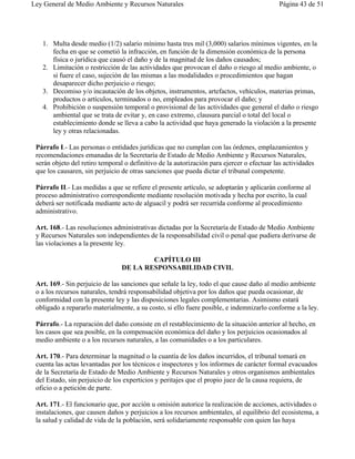 Ley General de Medio Ambiente y Recursos Naturales                                          Página 43 de 51




   1. Multa desde medio (1/2) salario mínimo hasta tres mil (3,000) salarios mínimos vigentes, en la
      fecha en que se cometió la infracción, en función de la dimensión económica de la persona
      física o jurídica que causó el daño y de la magnitud de los daños causados;
   2. Limitación o restricción de las actividades que provocan el daño o riesgo al medio ambiente, o
      si fuere el caso, sujeción de las mismas a las modalidades o procedimientos que hagan
      desaparecer dicho perjuicio o riesgo;
   3. Decomiso y/o incautación de los objetos, instrumentos, artefactos, vehículos, materias primas,
      productos o artículos, terminados o no, empleados para provocar el daño; y
   4. Prohibición o suspensión temporal o provisional de las actividades que general el daño o riesgo
      ambiental que se trata de evitar y, en caso extremo, clausura parcial o total del local o
      establecimiento donde se lleva a cabo la actividad que haya generado la violación a la presente
      ley y otras relacionadas.

 Párrafo I.- Las personas o entidades jurídicas que no cumplan con las órdenes, emplazamientos y
 recomendaciones emanadas de la Secretaría de Estado de Medio Ambiente y Recursos Naturales,
 serán objeto del retiro temporal o definitivo de la autorización para ejercer o efectuar las actividades
 que los causaren, sin perjuicio de otras sanciones que pueda dictar el tribunal competente.

 Párrafo II.- Las medidas a que se refiere el presente artículo, se adoptarán y aplicarán conforme al
 proceso administrativo correspondiente mediante resolución motivada y hecha por escrito, la cual
 deberá ser notificada mediante acto de alguacil y podrá ser recurrida conforme al procedimiento
 administrativo.

 Art. 168.- Las resoluciones administrativas dictadas por la Secretaría de Estado de Medio Ambiente
 y Recursos Naturales son independientes de la responsabilidad civil o penal que pudiera derivarse de
 las violaciones a la presente ley.

                                         CAPÍTULO III
                                 DE LA RESPONSABILIDAD CIVIL

 Art. 169.- Sin perjuicio de las sanciones que señale la ley, todo el que cause daño al medio ambiente
 o a los recursos naturales, tendrá responsabilidad objetiva por los daños que pueda ocasionar, de
 conformidad con la presente ley y las disposiciones legales complementarias. Asimismo estará
 obligado a repararlo materialmente, a su costo, si ello fuere posible, e indemnizarlo conforme a la ley.

 Párrafo.- La reparación del daño consiste en el restablecimiento de la situación anterior al hecho, en
 los casos que sea posible, en la compensación económica del daño y los perjuicios ocasionados al
 medio ambiente o a los recursos naturales, a las comunidades o a los particulares.

 Art. 170.- Para determinar la magnitud o la cuantía de los daños incurridos, el tribunal tomará en
 cuenta las actas levantadas por los técnicos e inspectores y los informes de carácter formal evacuados
 de la Secretaría de Estado de Medio Ambiente y Recursos Naturales y otros organismos ambientales
 del Estado, sin perjuicio de los experticios y peritajes que el propio juez de la causa requiera, de
 oficio o a petición de parte.

 Art. 171.- El funcionario que, por acción u omisión autorice la realización de acciones, actividades o
 instalaciones, que causen daños y perjuicios a los recursos ambientales, al equilibrio del ecosistema, a
 la salud y calidad de vida de la población, será solidariamente responsable con quien las haya
 