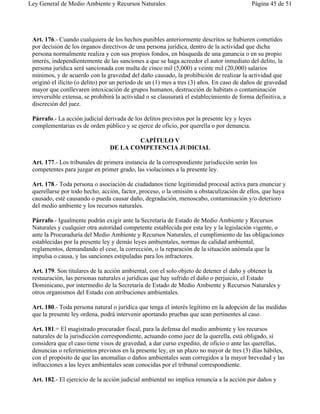Ley General de Medio Ambiente y Recursos Naturales                                            Página 45 de 51




 Art. 176.- Cuando cualquiera de los hechos punibles anteriormente descritos se hubieren cometidos
 por decisión de los órganos directivos de una persona jurídica, dentro de la actividad que dicha
 persona normalmente realiza y con sus propios fondos, en búsqueda de una ganancia o en su propio
 interés, independientemente de las sanciones a que se haga acreedor el autor inmediato del delito, la
 persona jurídica será sancionada con multa de cinco mil (5,000) a veinte mil (20,000) salarios
 mínimos, y de acuerdo con la gravedad del daño causado, la prohibición de realizar la actividad que
 originó el ilícito (o delito) por un período de un (1) mes a tres (3) años. En caso de daños de gravedad
 mayor que conllevaren intoxicación de grupos humanos, destrucción de habitats o contaminación
 irreversible extensa, se prohibirá la actividad o se clausurará el establecimiento de forma definitiva, a
 discreción del juez.

 Párrafo.- La acción judicial derivada de los delitos previstos por la presente ley y leyes
 complementarias es de orden público y se ejerce de oficio, por querella o por denuncia.

                                         CAPÍTULO V
                                 DE LA COMPETENCIA JUDICIAL

 Art. 177.- Los tribunales de primera instancia de la correspondiente jurisdicción serán los
 competentes para juzgar en primer grado, las violaciones a la presente ley.

 Art. 178.- Toda persona o asociación de ciudadanos tiene legitimidad procesal activa para enunciar y
 querellarse por todo hecho, acción, factor, proceso, o la omisión u obstaculización de ellos, que haya
 causado, esté causando o pueda causar daño, degradación, menoscabo, contaminación y/o deterioro
 del medio ambiente y los recursos naturales.

 Párrafo.- Igualmente podrán exigir ante la Secretaría de Estado de Medio Ambiente y Recursos
 Naturales y cualquier otra autoridad competente establecida por esta ley y la legislación vigente, o
 ante la Procuraduría del Medio Ambiente y Recursos Naturales, el cumplimiento de las obligaciones
 establecidas por la presente ley y demás leyes ambientales, normas de calidad ambiental,
 reglamentos, demandando el cese, la corrección, o la reparación de la situación anómala que la
 impulsa o causa, y las sanciones estipuladas para los infractores.

 Art. 179. Son titulares de la acción ambiental, con el solo objeto de detener el daño y obtener la
 restauración, las personas naturales o jurídicas que hay sufrido el daño o perjuicio, el Estado
 Dominicano, por intermedio de la Secretaría de Estado de Medio Ambiente y Recursos Naturales y
 otros organismos del Estado con atribuciones ambientales.

 Art. 180.- Toda persona natural o jurídica que tenga el interés legítimo en la adopción de las medidas
 que la presente ley ordena, podrá intervenir aportando pruebas que sean pertinentes al caso.

 Art. 181.= El magistrado procurador fiscal, para la defensa del medio ambiente y los recursos
 naturales de la jurisdicción correspondiente, actuando como juez de la querella, está obligado, si
 considera que el caso tiene visos de gravedad, a dar curso expedito, de oficio o ante las querellas,
 denuncias o referimientos previstos en la presente ley, en un plazo no mayor de tres (3) días hábiles,
 con el propósito de que las anomalías o daños ambientales sean corregidos a la mayor brevedad y las
 infracciones a las leyes ambientales sean conocidas por el tribunal correspondiente.

 Art. 182.- El ejercicio de la acción judicial ambiental no implica renuncia a la acción por daños y
 