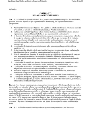Ley General de Medio Ambiente y Recursos Naturales                                           Página 46 de 51



 perjuicios.

                                          CAPÍTULO VI
                                   DE LAS SANCIONES PENALES

 Art. 183.- El tribunal de primera instancia de la jurisdicción correspondiente podrá dictar contra las
 personas naturales o jurídicas que hayan violado la presente ley, las siguientes sanciones u
 obligaciones:

   1. Prisión correccional de seis (6) días a tres (3) años y, si hubiesen fallecido personas a causa de
      la violación, se aplicará lo establecido en el Código Penal Dominicano; y/o
   2. Multa de una cuarta (1/4) parte del salario mínimo hasta diez mil (10,000) salarios mínimos
      vigentes en el sector público en la fecha en que se pronuncie la sentencia; y/o
   3. El decomiso de materias primas, herramientas, equipos, instrumentos, maquinarias, vehículos
      de transporte, así como productos o artículos, si los hubiere, que provengan de la violación
      cometida, o fueron utilizados en la perpetración del hecho delictuoso, o puedan de por sí
      constituirse en peligro para los recursos naturales y el medio ambiente, o a la salud de seres
      humanos; y/o
   4. La obligación de indemnizar económicamente a las personas que hayan sufrido daños y
      perjuicios; y/o
   5. Retiro temporal o definitivo de la autorización, licencia o permiso para ejercer o efectuar las
      actividades que hayan causado, o puedan causar daño o perjuicio; y/o
   6. Destruir, neutralizar o disponer, de acuerdo con los procedimientos señalados por la presente
      ley y la autoridad competente, las sustancias elaboradas, fabricadas, manufacturadas,
      procesadas u ofrecidas en venta, susceptibles de causar daños a la salud humana y al medio
      ambiente; y/o
   7. La obligación de modificar o demoler las construcciones violatorias de disposiciones sobre
      protección, conservación y defensa del medio ambiente y los seres humanos; y/o
   8. La obligación de devolver a su país de origen las sustancias y elementos o combinaciones
      peligrosas o dañinas que se hayan importado en violación a la ley; y/o
   9. Instalar los dispositivos necesarios para detener o evitar la contaminación, menoscabo,
      disminución o degradación del medio ambiente; y/o
  10. La obligación de devolver los elementos al medio natural de donde fueron sustraídos; y/o
  11. La obligación de reparar, reponer, resarcir, restituir, restaurar o rehabilitar a su estado original,
      en la medida de lo posible, el recurso natural eliminado, destruido, menoscabado, disminuido,
      deteriorado o modificado negativamente.

 Párrafo.- Los objetos, materias primas, maquinarias, instrumentos, vehículos, productos o artículos
 decomisados por orden del tribunal correspondiente, de acuerdo con el presente artículo, o que hayan
 sido decomisados o incautados por la Secretaría de Estado de Medio Ambiente y Recursos Naturales
 y que el tribunal ratifique, que no conlleven peligro para las personas, los recursos naturales o el
 medio ambiente y que posean valor comercial, serán vendidos en pública subasta, y el cincuenta por
 ciento (50%) del importe de su venta será utilizado para reparar los daños ambientales y el cincuenta
 por ciento (50%) restante, para resarcir los daños en favor de las personas perjudicadas por sus
 acciones, si hubiere. De lo contrario, pasarán al fondo operativo de la Secretaría de Estado de Medio
 Ambiente y Recursos Naturales creado en esta ley, previo descuento de los gastos judiciales y de
 venta.

 Art. 184.- Los funcionarios del Estado que hayan permitido expresamente o por descuido e
 