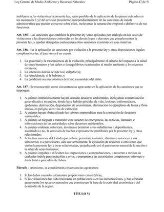 Ley General de Medio Ambiente y Recursos Naturales                                        Página 47 de 51



 indiferencia, la violación a la presente ley, serán pasibles de la aplicación de las penas indicadas en
 los numerales 1 y2 del artículo precedente, independientemente de las sanciones de índole
 administrativa que puedan ejercerse sobre ellos, incluyendo la separación temporal o definitiva de sus
 funciones.

 Art. 185.- Las sanciones que establece la presente ley serán aplicadas por analogía en los casos de
 violaciones a las disposiciones contenidas en las demás leyes o decretos que complementan la
 presente ley, y quedan derogadas cualesquiera otras sanciones existentes en esas materias.

 Art. 186.- En la aplicación de sanciones por violación a la presente ley y otras disposiciones legales
 complementarias, el juez tomará en cuenta:

   1. La gravedad y la trascendencia de la violación, principalmente el criterio del impacto a la salud
      de seres humanos y los daños o desequilibrios ocasionados al medio ambiente y los recursos
      naturales;
   2. La intención dolosa del (de los) culpable(s);
   3. La reincidencia, si la hubiere; y
   4. La condición socioeconómica del (los) causante(s) del daño.

 Art. 187.- Se reconocerán como circunstancias agravantes en la aplicación de las sanciones que se
 impongan:

   1. A quienes intencionalmente hayan causado desastres ambientales, incluyendo contaminación
      generalizada e incendios, donde haya habido pérdidas de vida, lesiones, enfermedades,
      epidemias, destrucción, degradación de ecosistemas, eliminación de ejemplares de fauna y flora
      únicos, en peligro, o en vías de extinción;
   2. A quienes hayan obstaculizado las labores emprendidas para la corrección de desastres
      ambientales;
   3. A quienes se nieguen a transmitir con carácter de emergencia, las noticias, llamados e
      informaciones de las autoridades sobre desastres ambientales;
   4. A quienes ordenen, autoricen, insinúen o permitan a sus subalternos o dependientes,
      asalariados o no, la comisión de hechos expresamente prohibidos por la presente ley y otras
      relacionadas;
   5. A los funcionarios del Estado que ordene, permitan, insinúen, alienten o autoricen a sus
      subalternos o a particulares, aún sea verbalmente, la ejecución de acciones u omisiones que
      violen la presente ley y otras relacionadas, perjudicando así el patrimonio natural de la nación o
      la salud de seres humanos;
   6. A quienes impidan o dificulten las inspecciones o comprobaciones, o recurran a medios de
      cualquier índole para inducirlas a error, o presenten a las autoridades competentes informes o
      datos total o parcialmente falsos.

 Párrafo.- Asimismo, se considerarán circunstancias agravantes:

   1. Si los daños causados alcanzaren proporciones catastróficas;
   2. Si las violaciones han sido realizadas en poblaciones o en sus inmediaciones, y han afectado
      gravemente los recursos naturales que constituyen la base de la actividad económica o del
      desarrollo de la región.

                                              TÍTULO VI
 