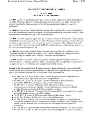 Ley General de Medio Ambiente y Recursos Naturales                                       Página 48 de 51



                           DISPOSICIONES GENERALES Y FINALES

                                         CAPÍTULO I
                                  DISPOSICIONES GENERALES

 Art. 188.- Además de las otras funciones que le asigna la ley los reglamentos, la Secretaría de Estado
 de Medio Ambiente y Recursos Naturales ejercerá, en lo relacionado con el medio ambiente y los
 recursos naturales, las funciones que no hayan sido expresamente atribuidas por la ley a otra
 institución.

 Art. 189.- La Secretaría de Estado de Medio Ambiente y Recursos Naturales ejercerá en lo adelante
 las demás funciones que, en materia de protección del medio ambiente y los recursos naturales venían
 desempeñando las instituciones que le han sido transferidas.

 Art. 190.- Todos los programas y proyectos que la Oficina Nacional de Planificación y cualquier otra
 entidad pública coordine, ejecute o esté en proceso de preparación o formulación en materia de medio
 ambiente y recursos naturales, tanto con recursos internos como recursos del crédito internacional,
 serán transferidos a la Secretaría de Estado de Medio Ambiente y Recursos Naturales, de acuerdo con
 las competencias definidas en esta ley.

 Art. 191.- La Secretaría de Estado de Medio Ambiente y Recursos Naturales coordinará con la
 Secretaría de Estado de las Fuerzas Armadas, con la Policía Nacional y con los ayuntamientos, la
 aplicación de la política sobre medio ambiente y recursos naturales del Estado.

 Art. 192.- Las leyes sectoriales o especiales, decretos y demás disposiciones legales, relativas al
 medio ambiente y los recursos naturales, deberán enmarcarse dentro de los principios y disposiciones
 de la presente ley y se considerarán como complementarias de la misma.

 Párrafo I.- La Secretaría de Estado de Medio Ambiente y Recursos Naturales, en coordinación la
 institución que corresponda, presentará al Congreso Nacional, vía el Poder Ejecutivo, los proyectos
 para la modificación, actualización y modernización de las siguientes leyes:

    !   No. 5852, del 29 de marzo de 1962, sobre Dominio de Aguas Terrestres y Distribución de
        Aguas Públicas, y las leyes que la modifican y complementan;
    !   No. 5856, del 2 de abril de 1962, sobre Conservación Forestal y Árboles Frutales;
    !   De Pesca No. 5914, del 22 de mayo de 1962, y sus modificaciones;
    !   No. 311, del 24 de mayo de 1968, que regula la fabricación, elaboración, envase,
        almacenamiento, importación, expendio y comercio en cualquier forma de insecticidas,
        zoocidas, fitocidas, pesticidas, hierbicidas y productos similares;
    !   No. 123, del 10 de mayo de 1971, que prohibe la extracción de los componentes de la corteza
        terrestre llamados arena, grava, gravillas y piedra;
    !   No. 67, del 29 de octubre de 1974, que crea la Dirección Nacional de Parques;
    !   No. 85, del 4 de febrero de 1931, sobre Caza, y sus modificaciones;
    !   No. 218, del 28 de mayo de 1984, que prohibe la introducción al país, por cualquier vía, de
        excrementos humanos o animales, basuras domiciliarias o municipales y sus derivados, cienos
        o lodos cloacales, tratados o no, así como desechos tóxicos provenientes de procesos
        industriales;
    !   No. 290, del 28 de agosto de 1985, sobre Incentivo al Desarrollo Forestal y sus modificaciones;
    !   No. 300, del 31 de julio de 1998, que dispone la enseñanza obligatoria en todas las escuelas y
 