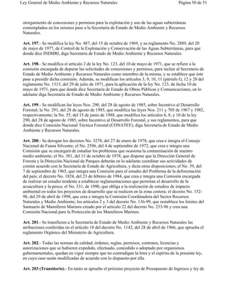 Ley General de Medio Ambiente y Recursos Naturales                                        Página 50 de 51



 otorgamiento de concesiones y permisos para la explotación y uso de las aguas subterráneas
 contemplados en los mismos pase a la Secretaría de Estado de Medio Ambiente y Recursos
 Naturales.

 Art. 197.- Se modifica la ley No. 487, del 15 de octubre de 1969, y su reglamento No. 2889, del 20
 de mayo de 1977, de Control de la Explotación y Conservación de las Aguas Subterráneas, para que
 donde dice INDHRI, diga Secretaría de Estado de Medio Ambiente y Recursos Naturales.

 Art. 198.- Se modifica el artículo 2 de la ley No. 123, del 10 de mayo de 1971, que se refiere a la
 comisión encargada de depurar las solicitudes de concesiones y permisos, para incluir al Secretario de
 Estado de Medio Ambiente y Recursos Naturales como miembro de la misma, y se establece que éste
 pase a presidir dicha comisión. Además, se modifican los artículos 3, 9, 10, 11 (párrafo I), 12 y 20 del
 reglamento No. 1315, del 29 de julio de 1971, para la aplicación de la ley No. 123, de fecha 10 de
 mayo de 1971, para que donde dice Secretaría de Estado de Obras Públicas y Comunicaciones, en lo
 adelante diga Secretaría de Estado de Medio Ambiente y Recursos Naturales.

 Art. 199.- Se modifican las leyes Nos. 290, del 28 de agosto de 1985, sobre Incentivo al Desarrollo
 Forestal; la No. 291, del 28 de agosto de 1985, que modifica las leyes Nos. 211 y 705 de 1967 y 1982,
 respectivamente; la No. 55, del 15 de junio de 1988, que modifica los artículos 6, 8, y 10 de la ley
 290, del 28 de agosto de 1985, sobre Incentivo al Desarrollo Forestal, y sus reglamentos, para que
 donde dice Comisión Nacional Técnica Forestal (CONATEF), diga Secretaría de Estado de Medio
 Ambiente y Recursos Naturales.

 Art. 200.- Se derogan los decretos No. 3278, del 27 de enero de 1978, que crea e integra el Consejo
 Nacional de Fauna Silvestre; el No. 2596, del 4 de septiembre de 1972, que crea e integra una
 Comisión que se encargará de estudiar los problemas que ocasiona la contaminación de nuestro
 medio ambiente; el No. 301, del 11 de octubre de 1978, que dispone que la Dirección General de
 Foresta y la Dirección Nacional de Parques deberán en lo adelante coordinar sus actividades de
 común acuerdo con la Secretaría de Estado de Agricultura, y dicta otras disposiciones; el No. 39, del
 7 de septiembre de 1965, que integra una Comisión para el estudio del Problema de la deforestación
 del país; el decreto No. 1824, del 23 de febrero de 1984, que crea e integra una Comisión encargada
 de realizar un estudio tendente a establecer reglamentaciones que permitan el desarrollo de la
 acuacultura y la pesca; el No. 531, de 1990, que obliga a la realización de estudios de impacto
 ambiental en todos los proyectos de desarrollo que se realicen en la zona costera; el decreto No. 152-
 98, del 29 de abril de 1998, que crea e integra la Comisión Coordinadora del Sector Recursos
 Naturales y Medio Ambiente; los artículos 2 y 3 del decreto No. 136-99, que restablece los límites del
 Santuario de Mamíferos Marinos creado por el artículo 22 del decreto No. 233-96 y crea una
 Comisión Nacional para la Protección de los Mamíferos Marinos.

 Art. 201.- Se transfieren a la Secretaría de Estado de Medio Ambiente y Recursos Naturales las
 atribuciones conferidas en el artículo 18 del decreto No. 1142, del 28 de abril de 1966, que aprueba el
 reglamento Orgánico del Ministerio de Agricultura.

 Art. 202.- Todas las normas de calidad, órdenes, reglas, permisos, contratos, licencias y
 autorizaciones que se hubieren expedido, efectuado, concedido o adoptado por organismos
 gubernamentales, quedan en vigor siempre que no contradigan la letra y el espíritu de la presente ley,
 en cuyo caso serán modificadas de acuerdo con lo dispuesto por ella.

 Art. 203 (Transitorio).- En tanto se apruebe el próximo proyecto de Presupuesto de Ingresos y ley de
 